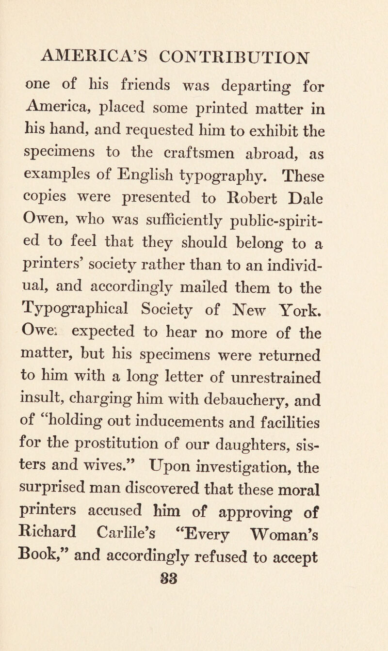 one of his friends was departing for America, placed some printed matter in his hand, and requested him to exhibit the specimens to the craftsmen abroad, as examples of English typography. These copies were presented to Robert Dale Owen, who was sufficiently public-spirit¬ ed to feel that they should belong to a printers’ society rather than to an individ¬ ual, and accordingly mailed them to the Typographical Society of New York. Owe; expected to hear no more of the matter, but his specimens were returned to him with a long letter of unrestrained insult, charging him with debauchery, and of 4‘holding out inducements and facilities for the prostitution of our daughters, sis¬ ters and wives.” Upon investigation, the surprised man discovered that these moral printers accused him of approving of Richard Carlile’s “Every Woman’s Book,” and accordingly refused to accept