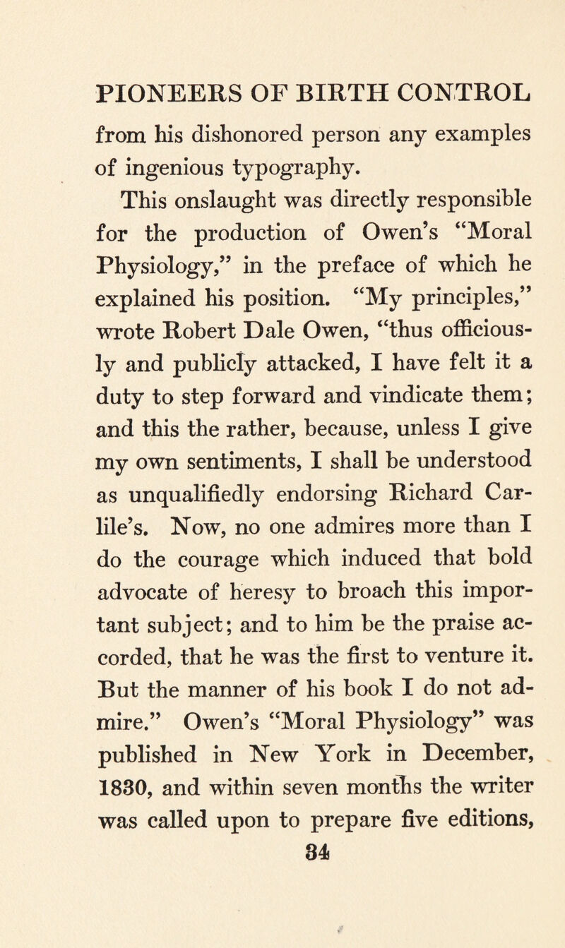 from his dishonored person any examples of ingenious typography. This onslaught was directly responsible for the production of Owen’s “Moral Physiology,” in the preface of which he explained his position. “My principles,” wrote Robert Dale Owen, “thus officious¬ ly and publicly attacked, I have felt it a duty to step forward and vindicate them; and this the rather, because, unless I give my own sentiments, I shall be understood as unqualifiedly endorsing Richard Car- lile’s. Now, no one admires more than I do the courage which induced that bold advocate of heresy to broach this impor¬ tant subject; and to him be the praise ac¬ corded, that he was the first to venture it. But the manner of his book I do not ad¬ mire.” Owen’s “Moral Physiology” was published in New York in December, 1830, and within seven months the writer was called upon to prepare five editions,