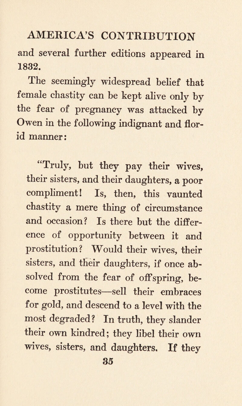 and several further editions appeared in 1832. The seemingly widespread belief that female chastity can be kept alive only by the fear of pregnancy was attacked by Owen in the following indignant and flor¬ id manner: “Truly, but they pay their wives, their sisters, and their daughters, a poor compliment! Is, then, this vaunted chastity a mere thing of circumstance and occasion? Is there but the differ¬ ence of opportunity between it and prostitution? Would their wives, their sisters, and their daughters, if once ab¬ solved from the fear of offspring, be¬ come prostitutes—sell their embraces for gold, and descend to a level with the most degraded? In truth, they slander their own kindred; they libel their own wives, sisters, and daughters. If they