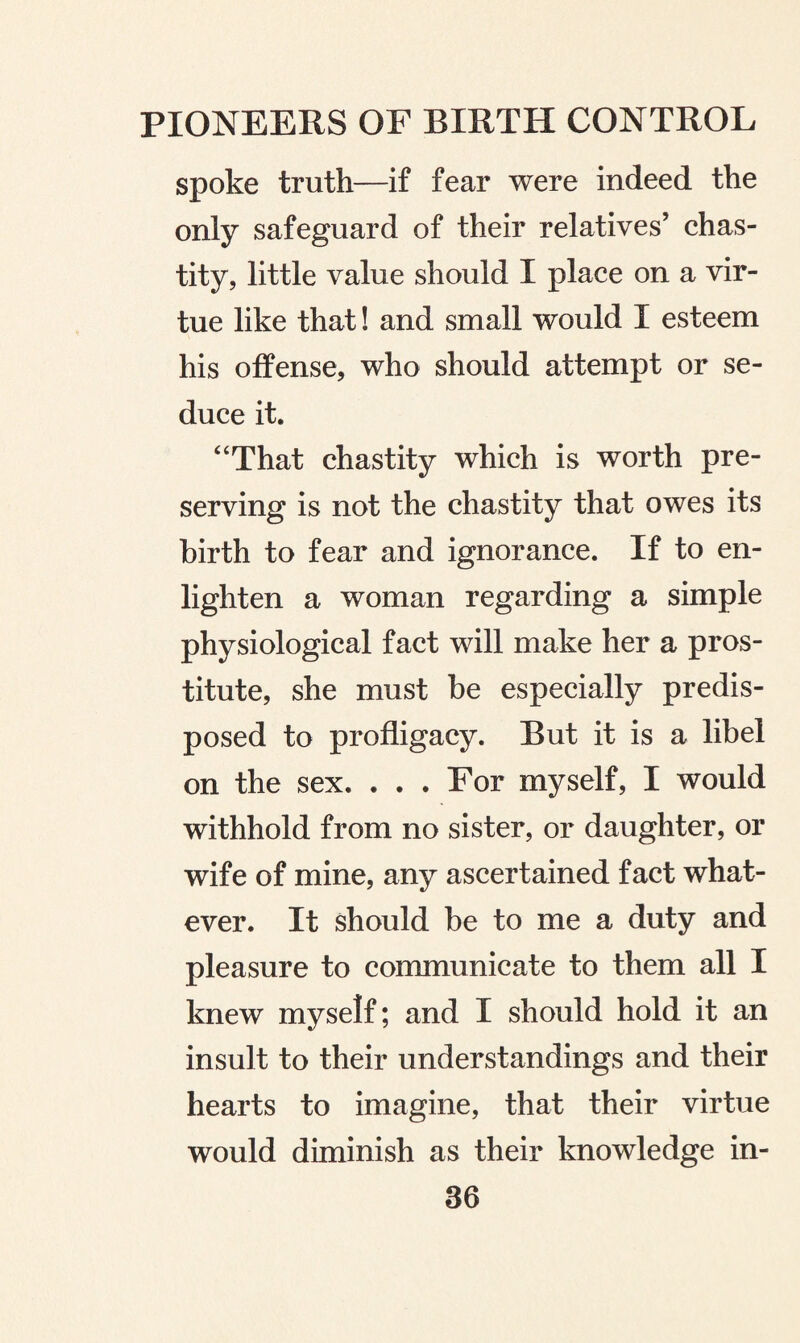 spoke truth—if fear were indeed the only safeguard of their relatives’ chas¬ tity, little value should I place on a vir¬ tue like that! and small would I esteem his offense, who should attempt or se¬ duce it. “That chastity which is worth pre¬ serving is not the chastity that owes its birth to fear and ignorance. If to en¬ lighten a woman regarding a simple physiological fact will make her a pros¬ titute, she must be especially predis¬ posed to profligacy. But it is a libel on the sex. . . . For myself, I would withhold from no sister, or daughter, or wife of mine, any ascertained fact what¬ ever. It should be to me a duty and pleasure to communicate to them all I knew myself; and I should hold it an insult to their understandings and their hearts to imagine, that their virtue would diminish as their knowledge in-