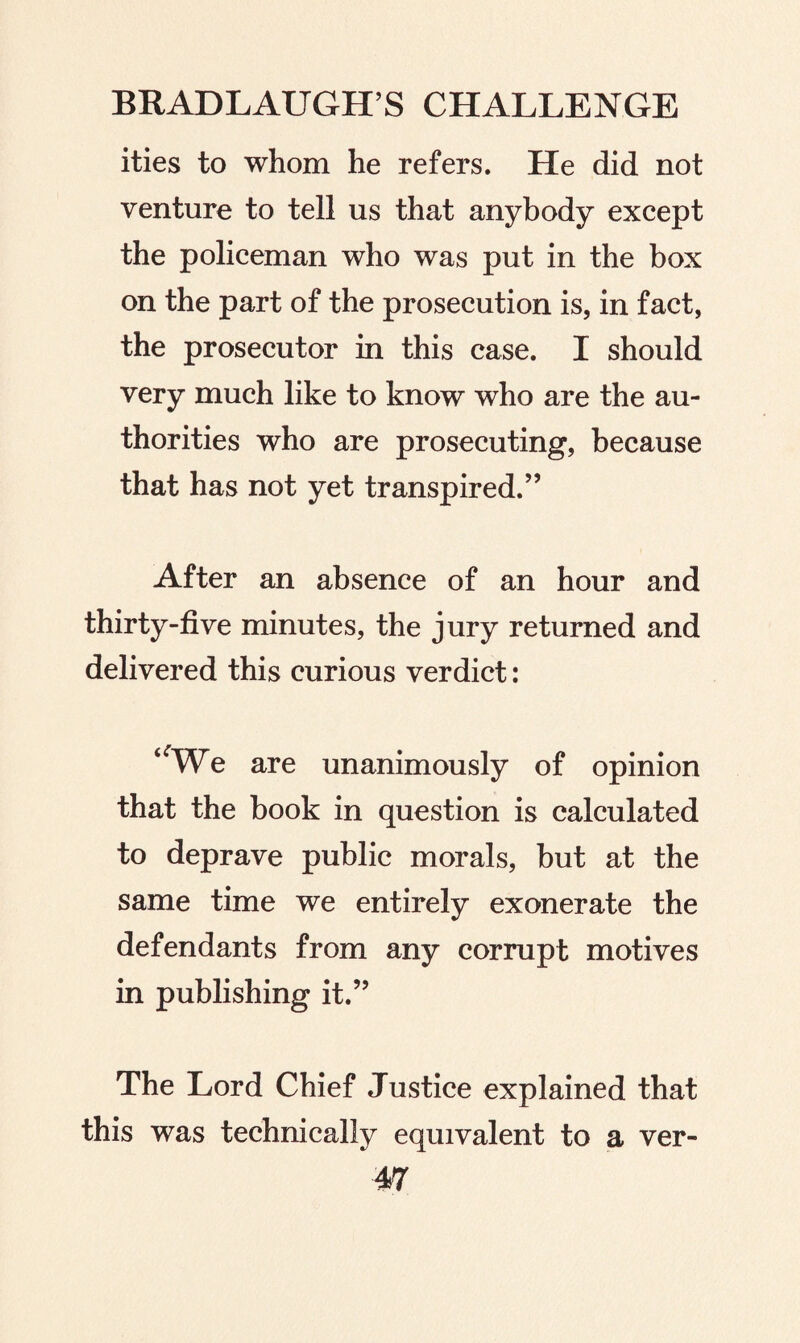 ities to whom he refers. He did not venture to tell us that anybody except the policeman who was put in the box on the part of the prosecution is, in fact, the prosecutor in this case. I should very much like to know who are the au¬ thorities who are prosecuting, because that has not yet transpired.” After an absence of an hour and thirty-five minutes, the jury returned and delivered this curious verdict: ‘'We are unanimously of opinion that the book in question is calculated to deprave public morals, but at the same time we entirely exonerate the defendants from any corrupt motives in publishing it.” The Lord Chief Justice explained that this was technically equivalent to a ver-