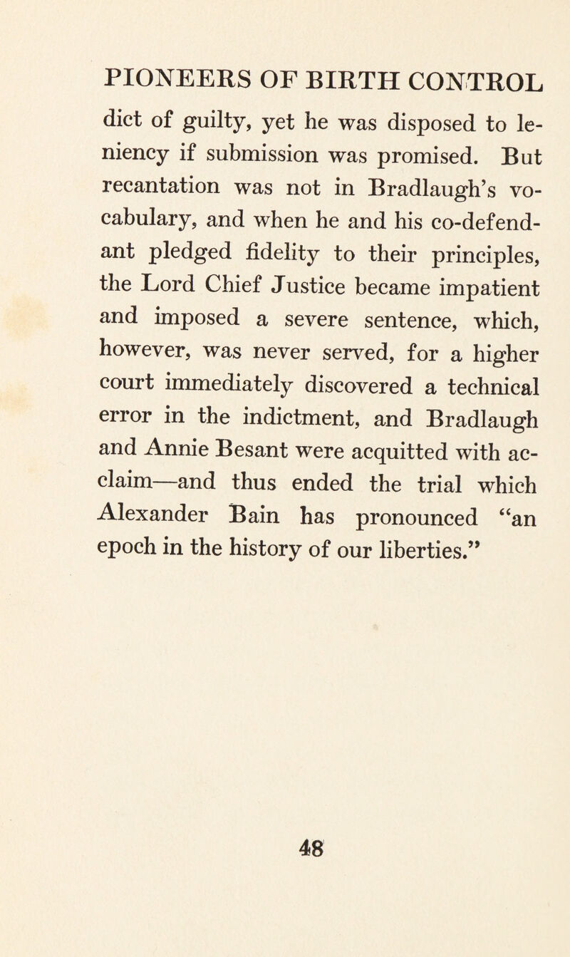 diet of guilty, yet he was disposed to le¬ niency if submission was promised. But recantation was not in Bradlaugh’s vo¬ cabulary, and when he and his co-defend¬ ant pledged fidelity to their principles, the Lord Chief Justice became impatient and imposed a severe sentence, which, however, was never served, for a higher court immediately discovered a technical error in the indictment, and Bradlaugh and Annie Besant were acquitted with ac¬ claim—and thus ended the trial which Alexander Bain has pronounced “an epoch in the history of our liberties.”