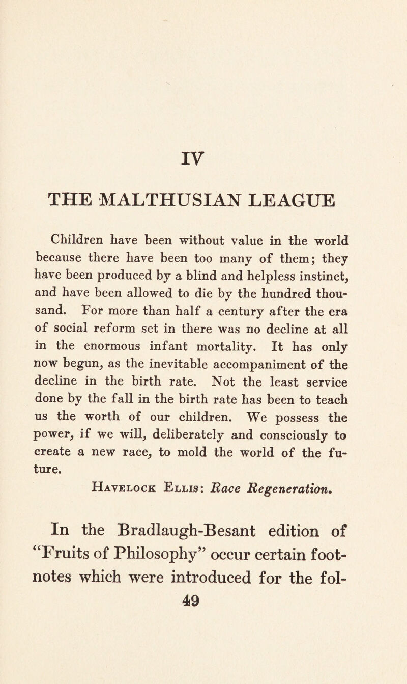 IV THE MALTHUSIAN LEAGUE Children have been without value in the world because there have been too many of them; they have been produced by a blind and helpless instinct, and have been allowed to die by the hundred thou¬ sand. For more than half a century after the era of social reform set in there was no decline at all in the enormous infant mortality. It has only now begun, as the inevitable accompaniment of the decline in the birth rate. Not the least service done by the fall in the birth rate has been to teach us the worth of our children. We possess the power, if we will, deliberately and consciously to create a new race, to mold the world of the fu¬ ture. Havelock Ellis: Race Regeneration. In the Bradlaugh-Besant edition of “Fruits of Philosophy” occur certain foot¬ notes which were introduced for the fol-