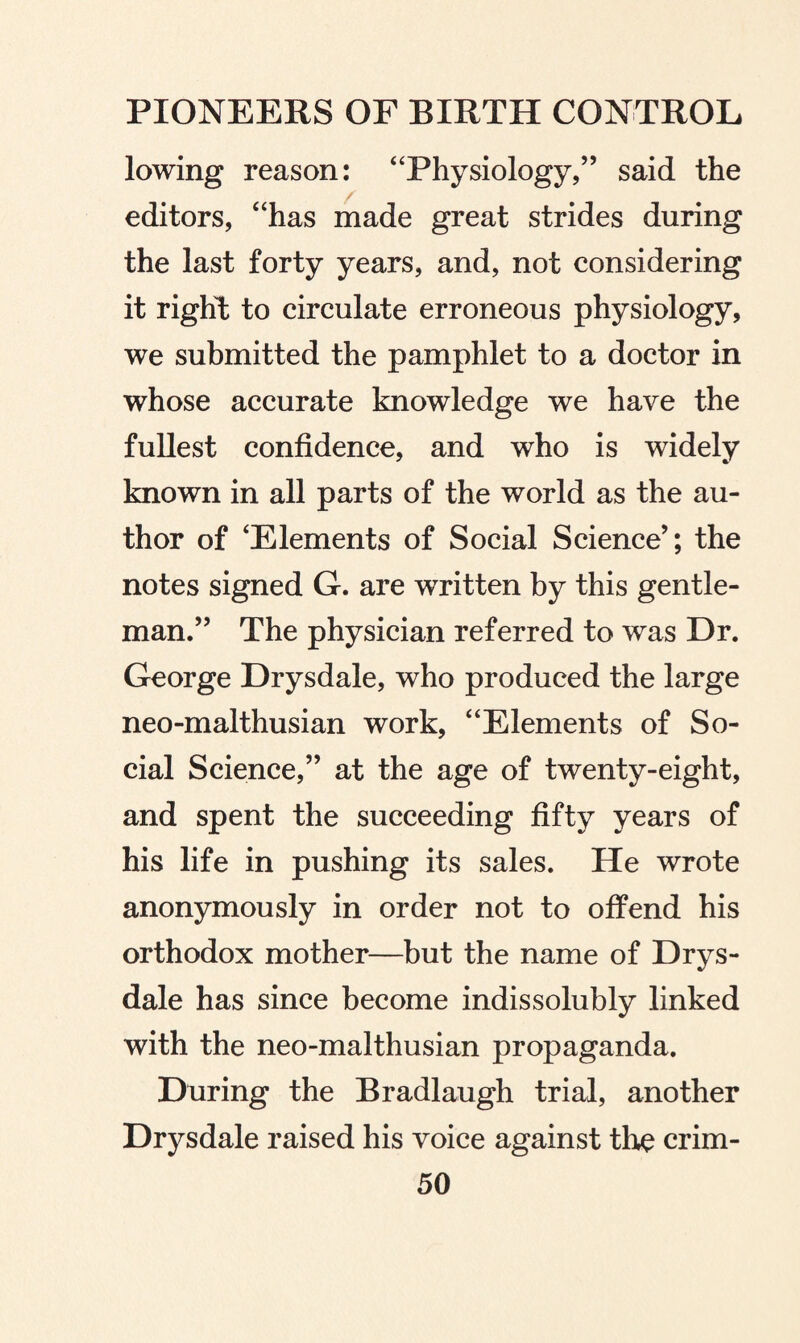 lowing reason: “Physiology,” said the editors, “has made great strides during the last forty years, and, not considering it right to circulate erroneous physiology, we submitted the pamphlet to a doctor in whose accurate knowledge we have the fullest confidence, and who is widely known in all parts of the world as the au¬ thor of ‘Elements of Social Science’; the notes signed G. are written by this gentle¬ man.” The physician referred to was Dr. George Drysdale, who produced the large neo-malthusian work, “Elements of So¬ cial Science,” at the age of twenty-eight, and spent the succeeding fifty years of his life in pushing its sales. He wrote anonymously in order not to offend his orthodox mother—but the name of Drys¬ dale has since become indissolubly linked with the neo-malthusian propaganda. During the Bradlaugh trial, another Drysdale raised his voice against the crim-