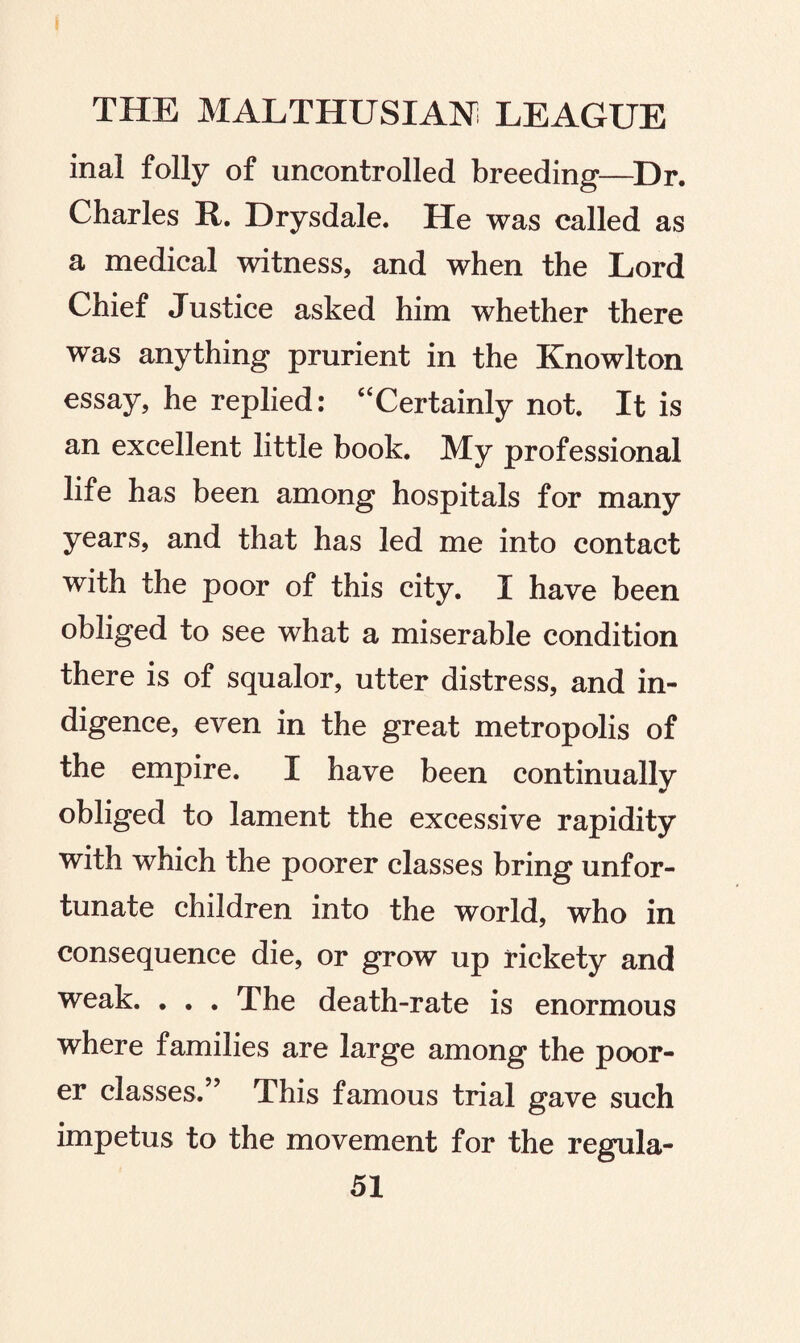 inal folly of uncontrolled breeding—Dr. Charles R. Drysdale. He was called as a medical witness, and when the Lord Chief Justice asked him whether there was anything prurient in the Knowlton essay, he replied: “Certainly not. It is an excellent little book. My professional life has been among hospitals for many years, and that has led me into contact with the poor of this city. I have been obliged to see what a miserable condition there is of squalor, utter distress, and in¬ digence, even in the great metropolis of the empire. I have been continually obliged to lament the excessive rapidity with which the poorer classes bring unfor¬ tunate children into the world, who in consequence die, or grow up rickety and weak. . . . The death-rate is enormous where families are large among the poor¬ er classes.” This famous trial gave such impetus to the movement for the regula-