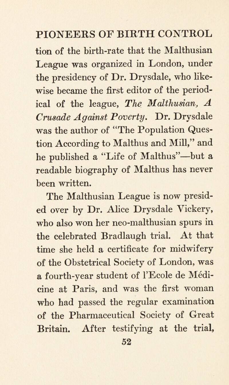 tion of the birth-rate that the Malthusian League was organized in London, under the presidency of Dr. Drysdale, who like¬ wise became the first editor of the period¬ ical of the league, The Malthusian, A Crusade Against Poverty. Dr. Drysdale was the author of “The Population Ques¬ tion According to Malthus and Mill,” and he published a “Life of Malthus”—but a readable biography of Malthus has never been written. The Malthusian League is now presid¬ ed over by Dr. Alice Drysdale Vickery, who also won her neo-malthusian spurs in the celebrated Bradlaugh trial. At that time she held a certificate for midwifery of the Obstetrical Society of London, was a fourth-year student of l’Ecole de Medi¬ cine at Paris, and was the first woman who had passed the regular examination of the Pharmaceutical Society of Great Britain. After testifying at the trial,