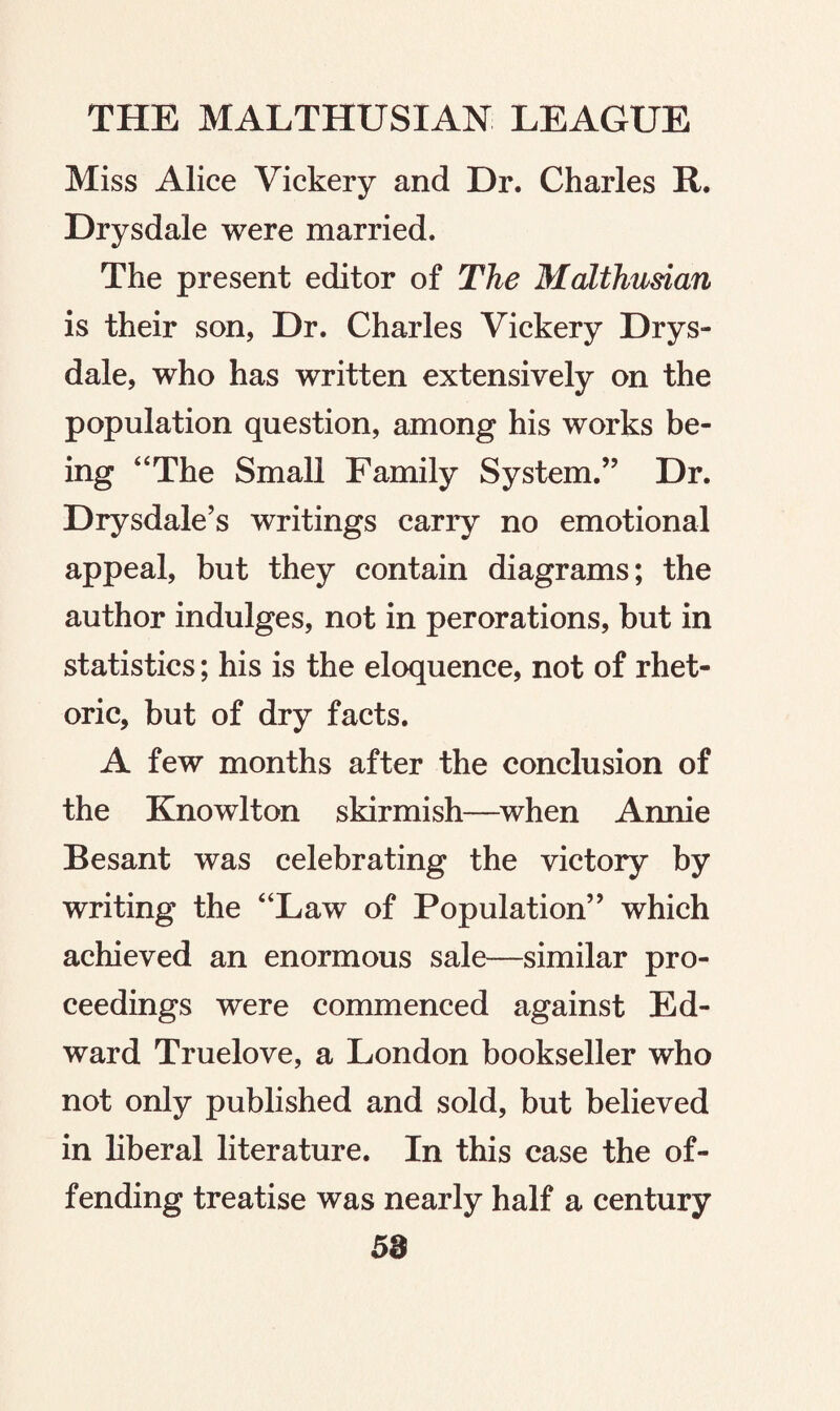 Miss Alice Vickery and Dr. Charles R. Drysdale were married. The present editor of The Malthusian is their son, Dr. Charles Vickery Drys¬ dale, who has written extensively on the population question, among his works be¬ ing “The Small Family System.” Dr. Drysdale’s writings carry no emotional appeal, but they contain diagrams; the author indulges, not in perorations, but in statistics; his is the eloquence, not of rhet¬ oric, but of dry facts. A few months after the conclusion of the Knowlton skirmish—when Annie Besant was celebrating the victory by writing the “Law of Population” which achieved an enormous sale—similar pro¬ ceedings were commenced against Ed¬ ward Truelove, a London bookseller who not only published and sold, but believed in liberal literature. In this case the of¬ fending treatise was nearly half a century 58