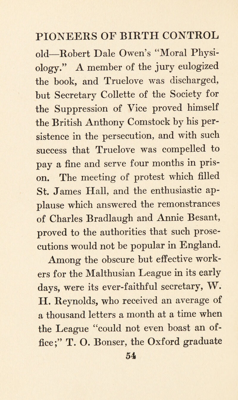 old—Robert Dale Owen’s “Moral Physi¬ ology.” A member of the jury eulogized the book, and Truelove was discharged, but Secretary Collette of the Society for the Suppression of Vice proved himself the British Anthony Comstock by his per¬ sistence in the persecution, and with such success that Truelove was compelled to pay a fine and serve four months in pris¬ on. The meeting of protest which filled St. James Hall, and the enthusiastic ap¬ plause which answered the remonstrances of Charles Bradlaugh and Annie Besant, proved to the authorities that such prose¬ cutions would not be popular in England. Among the obscure but effective work¬ ers for the Malthusian League in its early days, were its ever-faithful secretary, W. H. Reynolds, who received an average of a thousand letters a month at a time when the League “could not even boast an of¬ fice;” T. O. Bonser, the Oxford graduate 54»