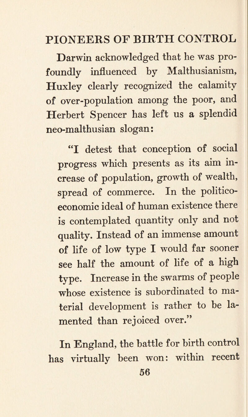 Darwin acknowledged that he was pro¬ foundly influenced by Malthusianism, Huxley clearly recognized the calamity of over-population among the poor, and Herbert Spencer has left us a splendid neo-malthusian slogan: “I detest that conception of social progress which presents as its aim in¬ crease of population, growth of wealth, spread of commerce. In the politico- economic ideal of human existence there is contemplated quantity only and not quality. Instead of an immense amount of life of low type I would far sooner see half the amount of life of a high type. Increase in the swarms of people whose existence is subordinated to ma¬ terial development is rather to be la¬ mented than rejoiced over.” In England, the battle for birth control has virtually been won: within recent