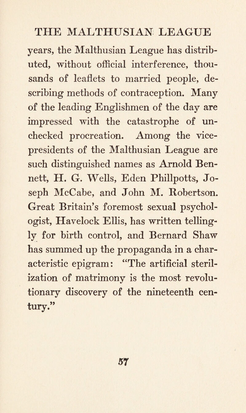 years, the Malthusian League has distrib¬ uted, without official interference, thou¬ sands of leaflets to married people, de¬ scribing methods of contraception. Many of the leading Englishmen of the day are impressed with the catastrophe of un¬ checked procreation. Among the vice- presidents of the Malthusian League are such distinguished names as Arnold Ben¬ nett, H. G. Wells, Eden Phillpotts, Jo¬ seph McCabe, and John M. Robertson. Great Britain’s foremost sexual psychol¬ ogist, Havelock Ellis, has written telling¬ ly for birth control, and Bernard Shaw has summed up the propaganda in a char¬ acteristic epigram: “The artificial steril¬ ization of matrimony is the most revolu¬ tionary discovery of the nineteenth cen¬ tury.”