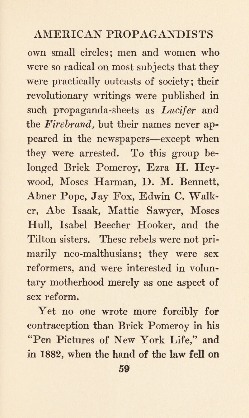 own small circles; men and women who were so radical on most subjects that they were practically outcasts of society; their revolutionary writings were published in such propaganda-sheets as Lucifer and the Firebrand, but their names never ap¬ peared in the newspapers—except when they were arrested. To this group be¬ longed Brick Pomeroy, Ezra H. Hey- wood, Moses Harman, D. M. Bennett, Abner Pope, Jay Fox, Edwin C. Walk¬ er, Abe Isaak, Mattie Sawyer, Moses Hull, Isabel Beecher Hooker, and the Tilton sisters. These rebels were not pri¬ marily neo-malthusians; they were sex reformers, and were interested in volun¬ tary motherhood merely as one aspect of sex reform. Yet no one wrote more forciblv for contraception than Brick Pomeroy in his “Pen Pictures of New York Life,” and in 1882, when the hand of the law fell on