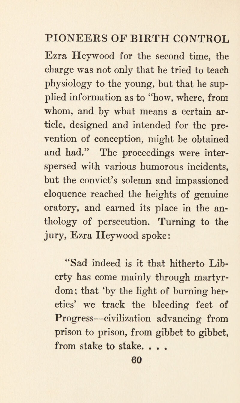 Ezra Heywood for the second time, the charge was not only that he tried to teach physiology to the young, but that he sup¬ plied information as to “how, where, from whom, and by what means a certain ar¬ ticle, designed and intended for the pre¬ vention of conception, might be obtained and had.” The proceedings were inter¬ spersed with various humorous incidents, but the convict’s solemn and impassioned eloquence reached the heights of genuine oratory, and earned its place in the an¬ thology of persecution. Turning to the jury, Ezra Heywood spoke: “Sad indeed is it that hitherto Lib¬ erty has come mainly through martyr¬ dom ; that ‘by the light of burning her¬ etics’ we track the bleeding feet of Progress—civilization advancing from prison to prison, from gibbet to gibbet, from stake to stake. • • .