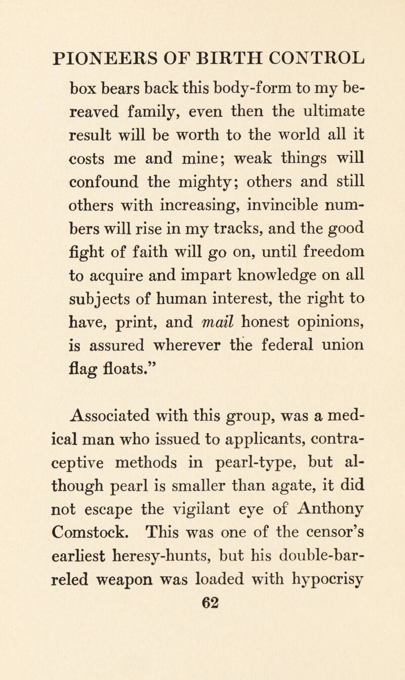 box bears back this body-form to my be¬ reaved family, even then the ultimate result will be worth to the world all it costs me and mine; weak things will confound the mighty; others and still others with increasing, invincible num¬ bers will rise in my tracks, and the good fight of faith will go on, until freedom to acquire and impart knowledge on all subjects of human interest, the right to have, print, and mail honest opinions, is assured wherever the federal union flag floats.” Associated with this group, was a med¬ ical man who issued to applicants, contra¬ ceptive methods in pearl-type, but al¬ though pearl is smaller than agate, it did not escape the vigilant eye of Anthony Comstock. This was one of the censor’s earliest heresy-hunts, but his double-bar¬ reled weapon was loaded with hypocrisy