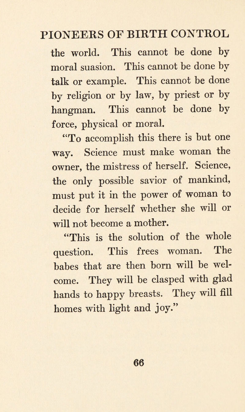 the world. This cannot be done by moral suasion. This cannot be done by talk or example. This cannot be done by religion or by law, by priest or by hangman. This cannot be done by force, physical or moral. “To accomplish this there is but one way. Science must make woman the owner, the mistress of herself. Science, the only possible savior of mankind, must put it in the power of woman to decide for herself whether she will or will not become a mother. “This is the solution of the whole question. This frees woman. The babes that are then born will be wel¬ come. They will be clasped with glad hands to happy breasts. They will fill homes with light and joy.”