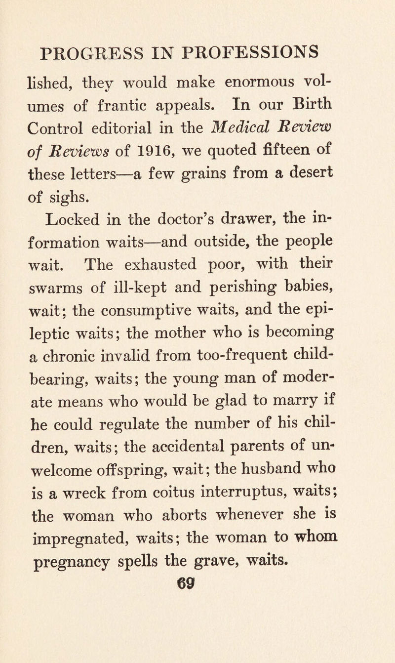 lished, they would make enormous vol¬ umes of frantic appeals. In our Birth Control editorial in the Medical Review of Reviews of 1916, we quoted fifteen of these letters—a few grains from a desert of sighs. Locked in the doctor’s drawer, the in¬ formation waits—and outside, the people wait. The exhausted poor, with their swarms of ill-kept and perishing babies, wait; the consumptive waits, and the epi¬ leptic waits; the mother who is becoming a chronic invalid from too-frequent child¬ bearing, waits; the young man of moder¬ ate means who would be glad to marry if he could regulate the number of his chil¬ dren, waits; the accidental parents of un¬ welcome offspring, wait; the husband who is a wreck from coitus interruptus, waits; the woman who aborts whenever she is impregnated, waits; the woman to whom pregnancy spells the grave, waits.