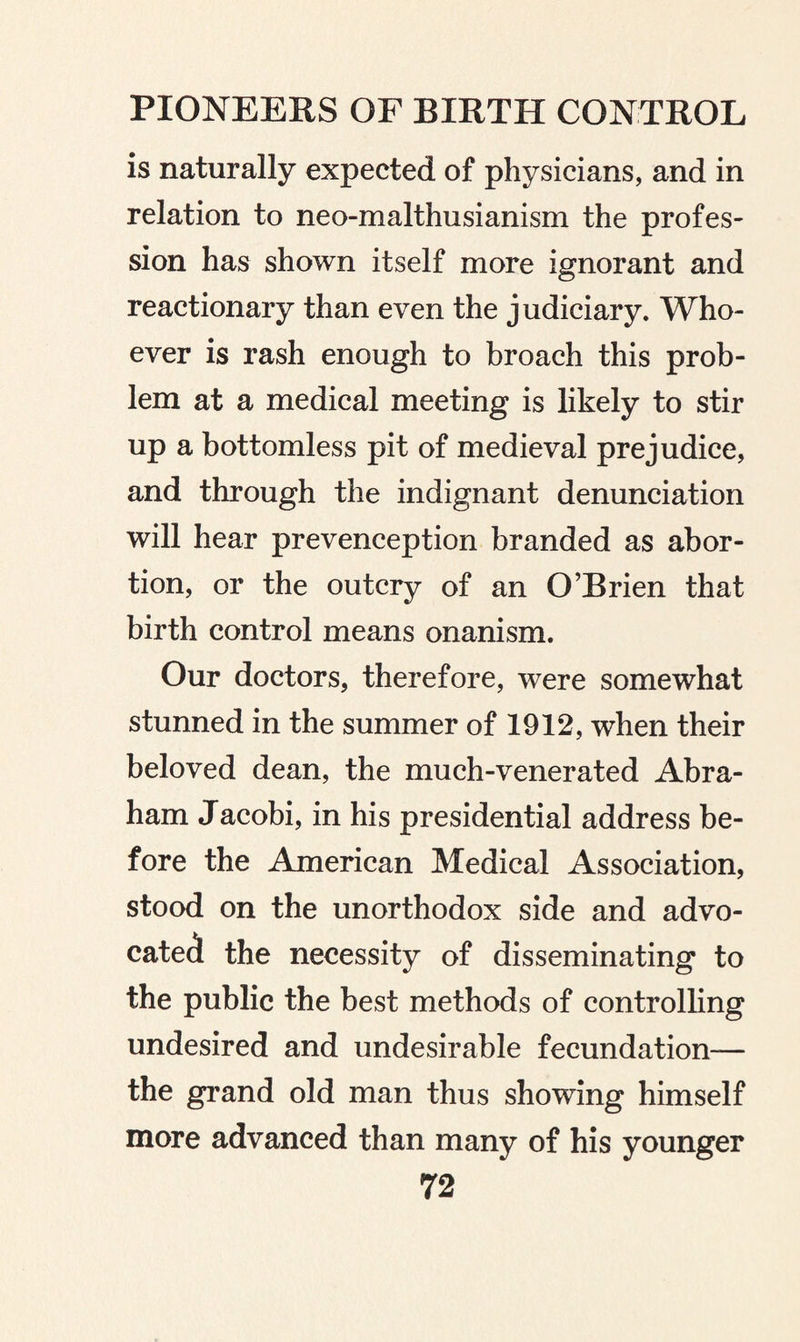 is naturally expected of physicians, and in relation to neo-malthusianism the profes¬ sion has shown itself more ignorant and reactionary than even the judiciary. Who¬ ever is rash enough to broach this prob¬ lem at a medical meeting is likely to stir up a bottomless pit of medieval prejudice, and through the indignant denunciation will hear prevenception branded as abor¬ tion, or the outcry of an O’Brien that birth control means onanism. Our doctors, therefore, were somewhat stunned in the summer of 1912, when their beloved dean, the much-venerated Abra¬ ham Jacobi, in his presidential address be¬ fore the American Medical Association, stood on the unorthodox side and advo¬ cated the necessity of disseminating to the public the best methods of controlling undesired and undesirable fecundation— the grand old man thus showing himself more advanced than many of his younger