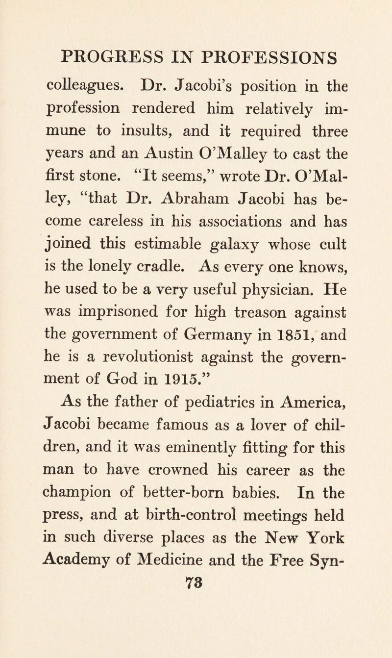 colleagues. Dr. Jacobi’s position in the profession rendered him relatively im¬ mune to insults, and it required three years and an Austin O’Malley to cast the first stone. “It seems,” wrote Dr. O’Mal¬ ley, “that Dr. Abraham Jacobi has be¬ come careless in his associations and has joined this estimable galaxy whose cult is the lonely cradle. As every one knows, he used to be a very useful physician. He was imprisoned for high treason against the government of Germany in 1851, and he is a revolutionist against the govern¬ ment of God in 1915.” As the father of pediatrics in America, Jacobi became famous as a lover of chil¬ dren, and it was eminently fitting for this man to have crowned his career as the champion of better-born babies. In the press, and at birth-control meetings held in such diverse places as the New York Academy of Medicine and the Free Syn-