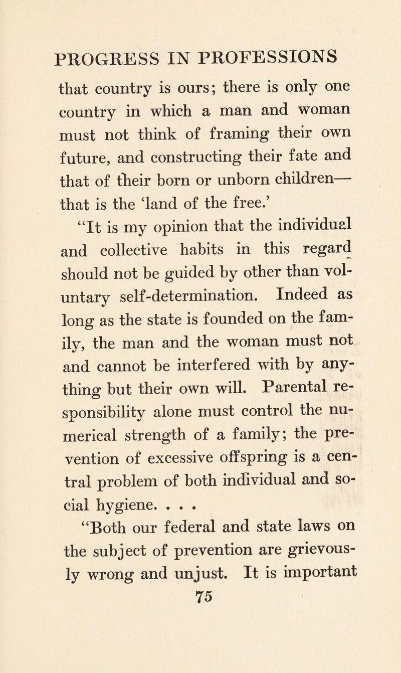 that country is ours; there is only one country in which a man and woman must not think of framing their own future, and constructing their fate and that of their born or unborn children— that is the ‘land of the free.’ “It is my opinion that the individual and collective habits in this regard should not be guided by other than vol¬ untary self-determination. Indeed as long as the state is founded on the fam¬ ily, the man and the woman must not and cannot be interfered with by any¬ thing but their own will. Parental re¬ sponsibility alone must control the nu¬ merical strength of a family; the pre¬ vention of excessive offspring is a cen¬ tral problem of both individual and so¬ cial hygiene. . . . “Both our federal and state laws on the subject of prevention are grievous¬ ly wrong and unjust. It is important