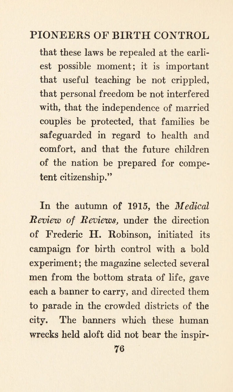 that these laws be repealed at the earli¬ est possible moment; it is important that useful teaching be not crippled, that personal freedom be not interfered with, that the independence of married couples be protected, that families be safeguarded in regard to health and comfort, and that the future children of the nation be prepared for compe¬ tent citizenship.” In the autumn of 1915, the Medical Review of Reviews, under the direction of Frederic H. Robinson, initiated its campaign for birth control with a bold experiment; the magazine selected several men from the bottom strata of life, gave each a banner to carry, and directed them to parade in the crowded districts of the city. The banners which these human wrecks held aloft did not bear the inspir-