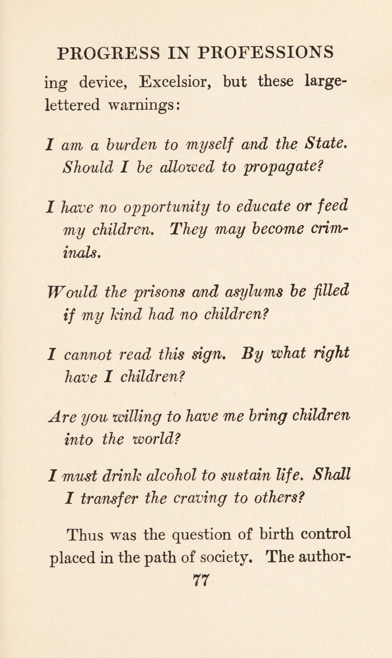 ing device, Excelsior, but these large- lettered warnings: I am a burden to myself and the State. Should I be allowed to propagate? I have no opportunity to educate or feed my children. They may become crim¬ inals. Would the prisons and asylums be filled if my kind had no children? 1 cannot read this sign. By what right have I children? Are you willing to have me bring children into the world? I must drink alcohol to sustain life. Shall I transfer the craving to others? Thus was the question of birth control placed in the path of society. The author-