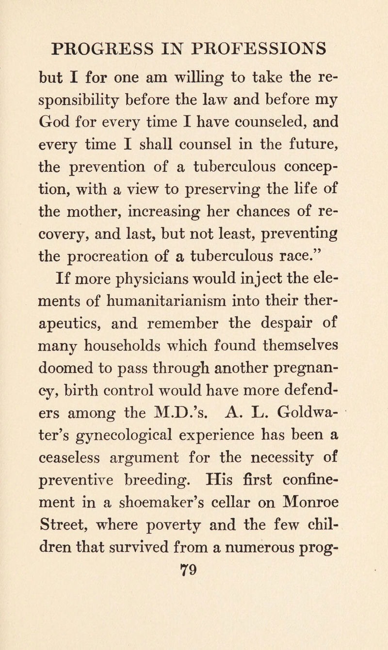 but I for one am willing to take the re¬ sponsibility before the law and before my God for every time I have counseled, and every time I shall counsel in the future, the prevention of a tuberculous concep¬ tion, with a view to preserving the life of the mother, increasing her chances of re¬ covery, and last, but not least, preventing the procreation of a tuberculous race.” If more physicians would inject the ele¬ ments of humanitarianism into their ther¬ apeutics, and remember the despair of many households which found themselves doomed to pass through another pregnan¬ cy, birth control would have more defend¬ ers among the M.D.’s. A. L. Gold wa¬ ter’s gynecological experience has been a ceaseless argument for the necessity of preventive breeding. His first confine¬ ment in a shoemaker’s cellar on Monroe Street, where poverty and the few chil¬ dren that survived from a numerous prog-