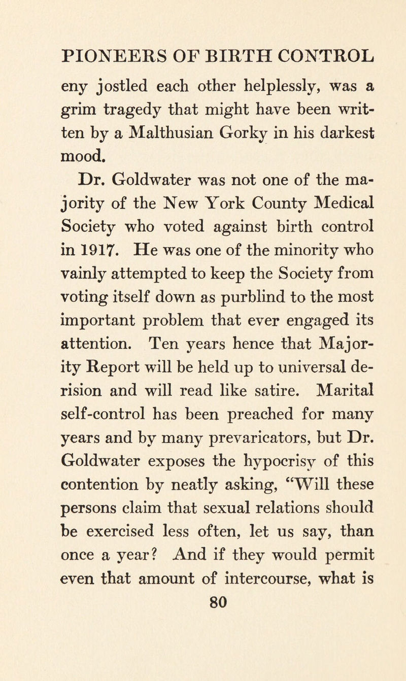 eny jostled each other helplessly, was a grim tragedy that might have been writ¬ ten by a Malthusian Gorky in his darkest mood. Dr. Goldwater was not one of the ma¬ jority of the New York County Medical Society who voted against birth control in 1917. He was one of the minority who vainly attempted to keep the Society from voting itself down as purblind to the most important problem that ever engaged its attention. Ten years hence that Major¬ ity Report will be held up to universal de¬ rision and will read like satire. Marital self-control has been preached for many years and by many prevaricators, but Dr. Goldwater exposes the hypocrisy of this contention by neatly asking, “Will these persons claim that sexual relations should be exercised less often, let us say, than once a year? And if they would permit even that amount of intercourse, what is