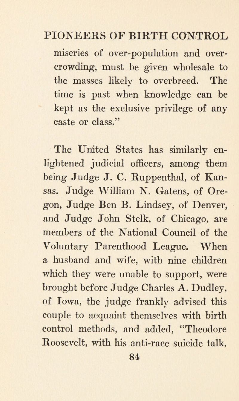 miseries of over-population and over¬ crowding, must be given wholesale to the masses likely to overbreed. The time is past when knowledge can be kept as the exclusive privilege of any caste or class.” The United States has similarly en¬ lightened judicial officers, among them being Judge J. C. Ruppenthal, of Kan¬ sas. Judge William N. Gatens, of Ore¬ gon, Judge Ben B. Lindsey, of Denver, and Judge John Stelk, of Chicago, are members of the National Council of the Voluntary Parenthood League, When a husband and wife, with nine children which they were unable to support, were brought before Judge Charles A. Dudley, of Iowa, the judge frankly advised this couple to acquaint themselves with birth control methods, and added, “Theodore Roosevelt, with his anti-race suicide talk,