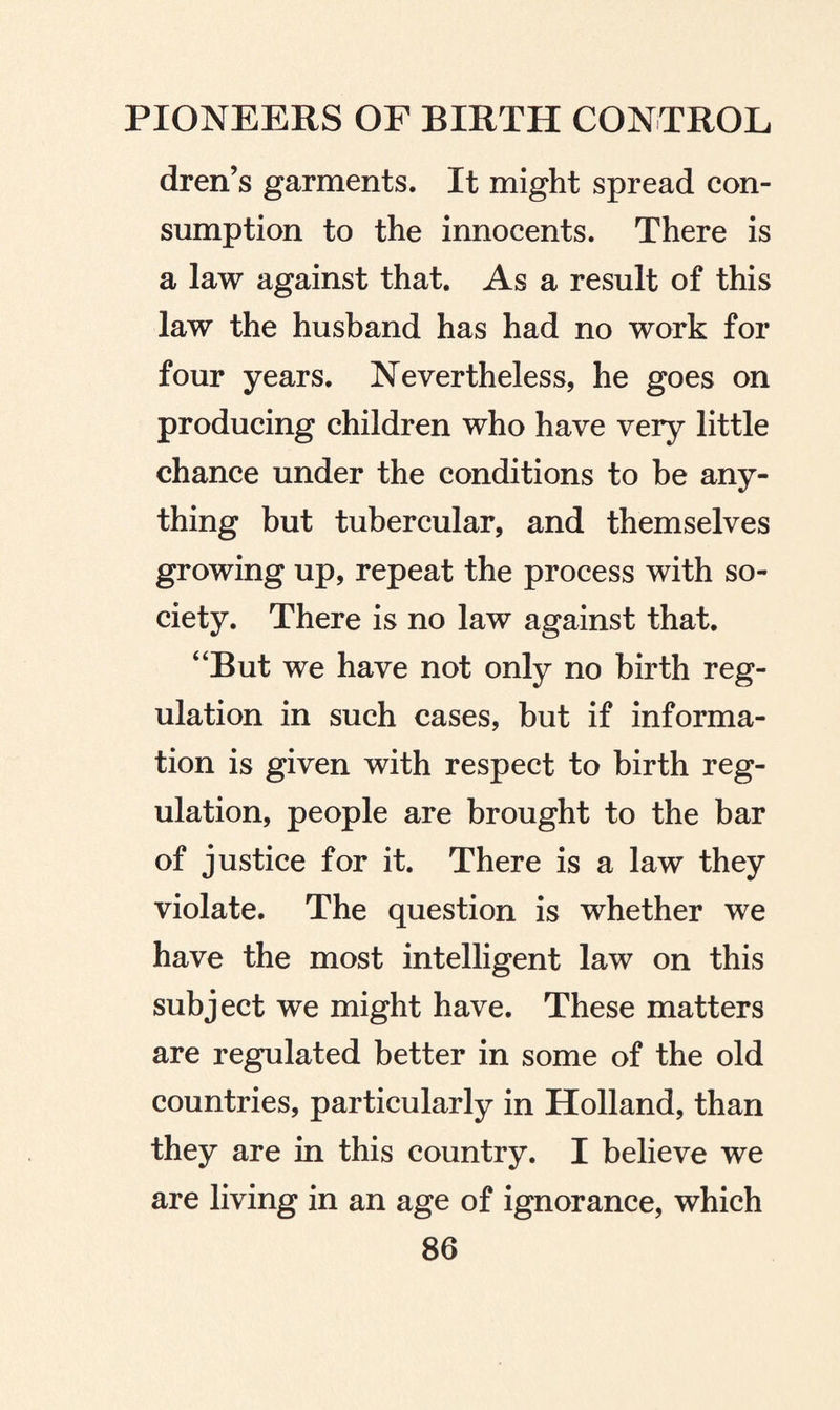 dren’s garments. It might spread con¬ sumption to the innocents. There is a law against that. As a result of this law the husband has had no work for four years. Nevertheless, he goes on producing children who have very little chance under the conditions to be any¬ thing but tubercular, and themselves growing up, repeat the process with so¬ ciety. There is no law against that. “But we have not only no birth reg¬ ulation in such cases, but if informa¬ tion is given with respect to birth reg¬ ulation, people are brought to the bar of justice for it. There is a law they violate. The question is whether we have the most intelligent law on this subject we might have. These matters are regulated better in some of the old countries, particularly in Holland, than they are in this country. I believe we are living in an age of ignorance, which