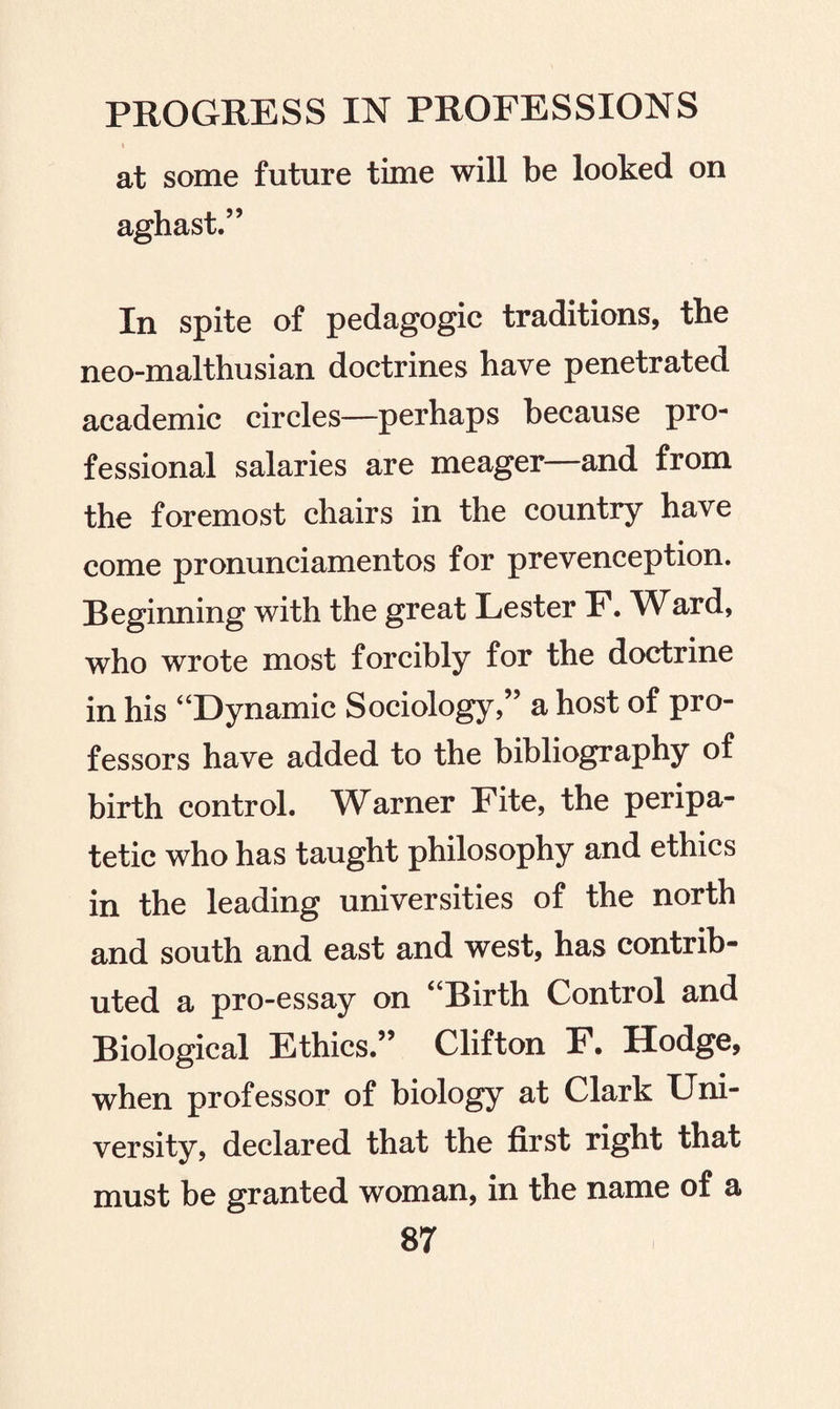 1 at some future time will be looked on aghast.” In spite of pedagogic traditions, the neo-malthusian doctrines have penetrated academic circles—perhaps because pro¬ fessional salaries are meager—and from the foremost chairs in the country have come pronunciamentos for prevenception. Beginning with the great Lester F. Ward, who wrote most forcibly for the doctrine in his “Dynamic Sociology,” a host of pro¬ fessors have added to the bibliography of birth control. Warner Fite, the peripa¬ tetic who has taught philosophy and ethics in the leading universities of the north and south and east and west, has contrib¬ uted a pro-essay on “Birth Control and Biological Ethics.” Clifton F. Hodge, when professor of biology at Clark Uni¬ versity, declared that the first right that must be granted woman, in the name of a