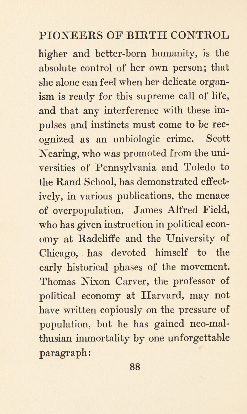higher and better-born humanity, is the absolute control of her own person; that she alone can feel when her delicate organ¬ ism is ready for this supreme call of life, and that any interference with these im¬ pulses and instincts must come to be rec¬ ognized as an unbiologic crime. Scott Nearing, who was promoted from the uni¬ versities of Pennsylvania and Toledo to the Rand School, has demonstrated effect¬ ively, in various publications, the menace of overpopulation. James Alfred Field, who has given instruction in political econ¬ omy at Radcliffe and the University of Chicago, has devoted himself to the early historical phases of the movement. Thomas Nixon Carver, the professor of political economy at Harvard, may not have written copiously on the pressure of population, but he has gained neo-mal- thusian immortality by one unforgettable paragraph: