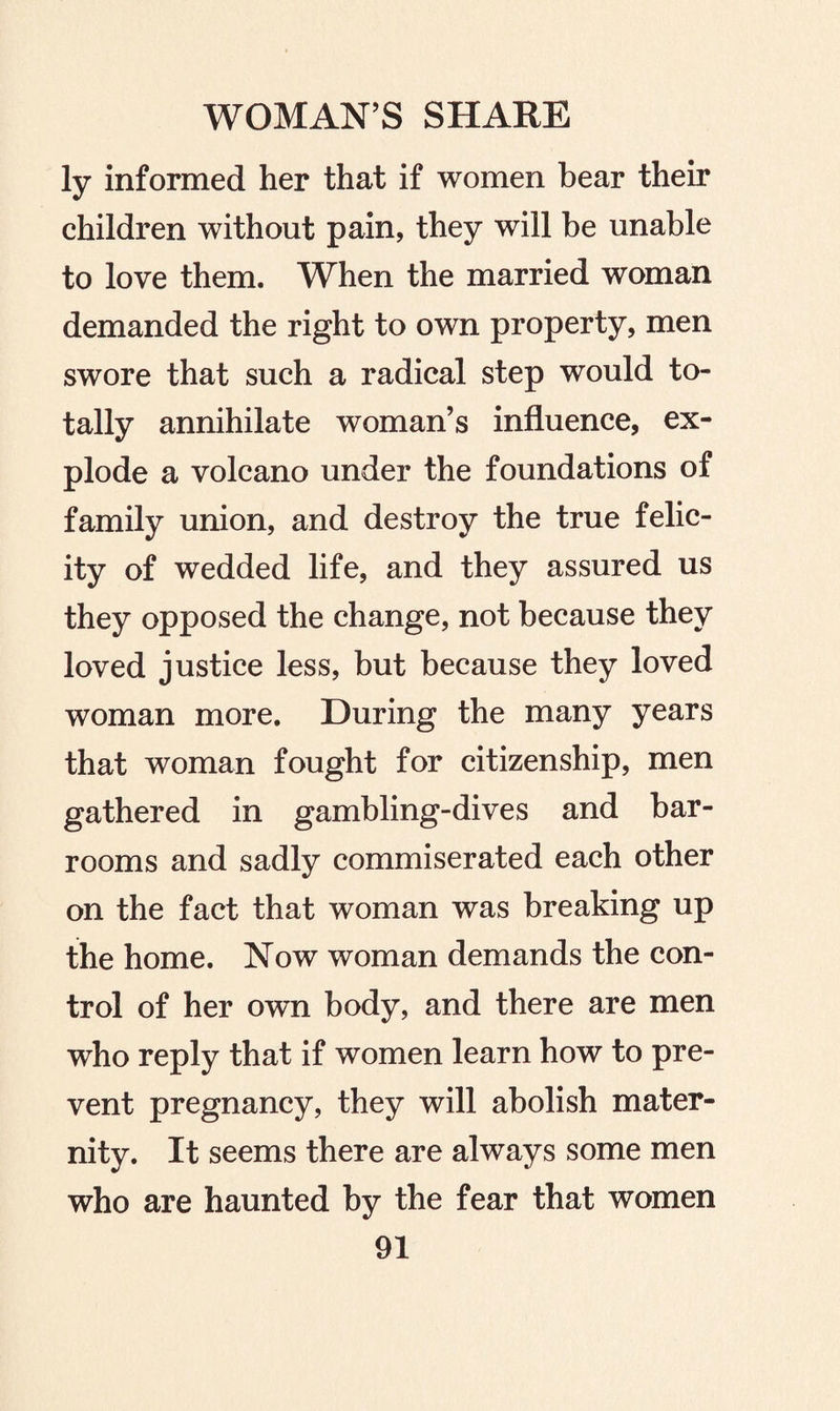 ly informed her that if women bear their children without pain, they will be unable to love them. When the married woman demanded the right to own property, men swore that such a radical step would to¬ tally annihilate woman’s influence, ex¬ plode a volcano under the foundations of family union, and destroy the true felic¬ ity of wedded life, and they assured us they opposed the change, not because they loved justice less, but because they loved woman more. During the many years that woman fought for citizenship, men gathered in gambling-dives and bar¬ rooms and sadly commiserated each other on the fact that woman was breaking up the home. Now woman demands the con¬ trol of her own body, and there are men who reply that if women learn how to pre¬ vent pregnancy, they will abolish mater¬ nity. It seems there are always some men who are haunted by the fear that women