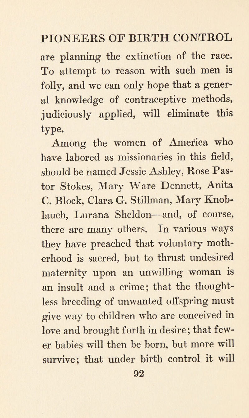 are planning the extinction of the race. To attempt to reason with such men is folly, and we can only hope that a gener¬ al knowledge of contraceptive methods, judiciously applied, will eliminate this type. Among the women of America who have labored as missionaries in this field, should be named Jessie Ashley, Rose Pas¬ tor Stokes, Mary Ware Dennett, Anita C. Block, Clara G. Stillman, Mary Knob¬ lauch, Lurana Sheldon—and, of course, there are many others. In various ways they have preached that voluntary moth¬ erhood is sacred, but to thrust undesired maternity upon an unwilling woman is an insult and a crime; that the thought¬ less breeding of unwanted offspring must give way to children who are conceived in love and brought forth in desire; that few¬ er babies will then be born, but more will survive; that under birth control it will