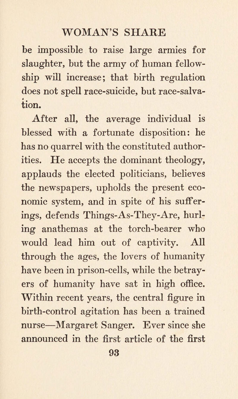 be impossible to raise large armies for slaughter, but the army of human fellow¬ ship will increase; that birth regulation does not spell race-suicide, but race-salva- 4 tion. After all, the average individual is blessed with a fortunate disposition: he has no quarrel with the constituted author¬ ities. He accepts the dominant theology, applauds the elected politicians, believes the newspapers, upholds the present eco¬ nomic system, and in spite of his suffer¬ ings, defends Things-As-They-Are, hurl¬ ing anathemas at the torch-bearer who would lead him out of captivity. All through the ages, the lovers of humanity have been in prison-cells, while the betray¬ ers of humanity have sat in high office. Within recent years, the central figure in birth-control agitation has been a trained nurse—Margaret Sanger. Ever since she announced in the first article of the first