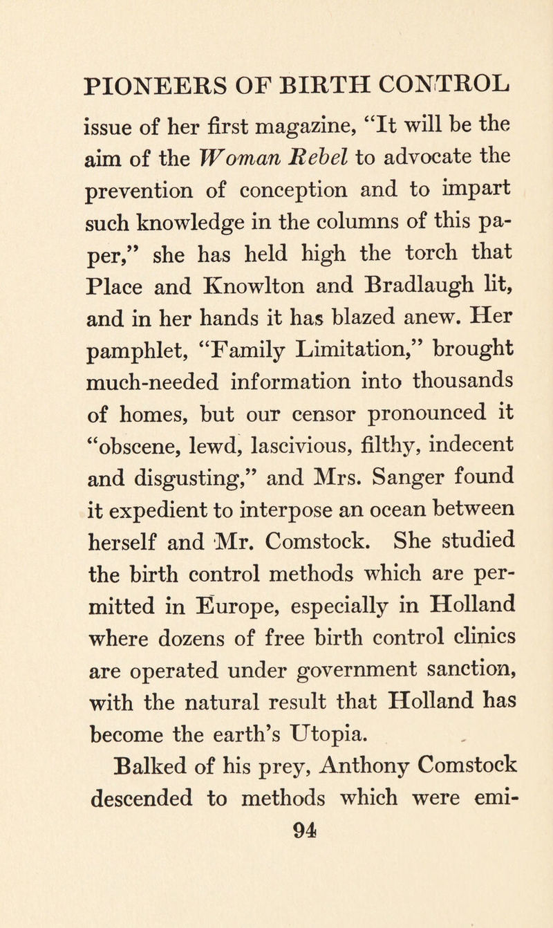 issue of her first magazine, “It will be the aim of the Woman Rebel to advocate the prevention of conception and to impart such knowledge in the columns of this pa¬ per,” she has held high the torch that Place and Knowlton and Bradlaugh lit, and in her hands it has blazed anew. Her pamphlet, “Family Limitation,” brought much-needed information into thousands of homes, but our censor pronounced it “obscene, lewd, lascivious, filthy, indecent and disgusting,” and Mrs. Sanger found it expedient to interpose an ocean between herself and Mr. Comstock. She studied the birth control methods which are per¬ mitted in Europe, especially in Holland where dozens of free birth control clinics are operated under government sanction, with the natural result that Holland has become the earth’s Utopia. Balked of his prey, Anthony Comstock descended to methods which were emi-