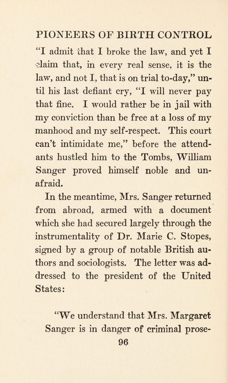 “I admit that I broke the law, and yet I claim that, in every real sense, it is the law, and not I, that is on trial to-day,” un¬ til his last defiant cry, “I will never pay that fine. I would rather be in jail with my conviction than be free at a loss of my manhood and my self-respect. This court can’t intimidate me,” before the attend¬ ants hustled him to the Tombs, William Sanger proved himself noble and un¬ afraid. In the meantime, Mrs. Sanger returned from abroad, armed with a document which she had secured largely through the instrumentality of Dr. Marie C. Stopes, signed by a group of notable British au¬ thors and sociologists. The letter was ad¬ dressed to the president of the United States: “We understand that Mrs. Margaret Sanger is in danger of criminal prose-