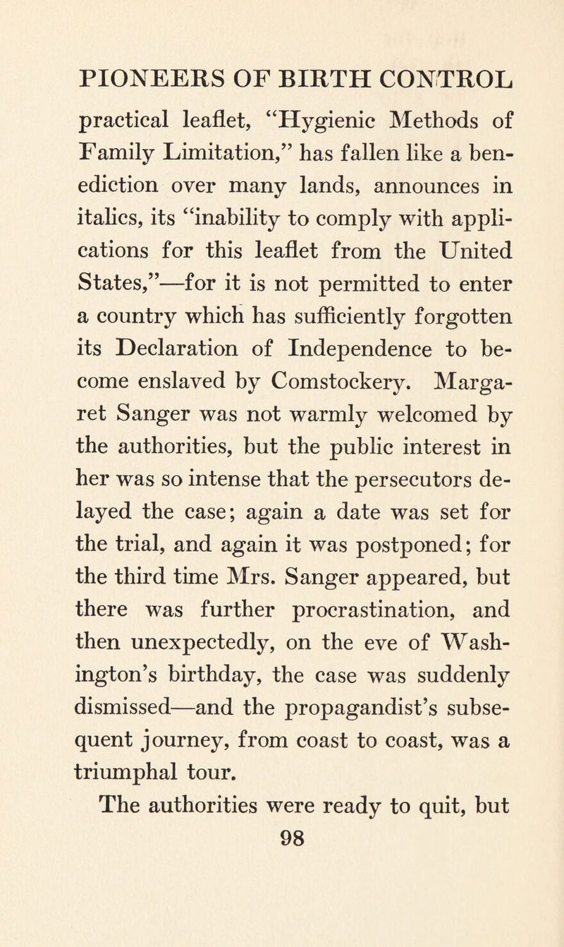 practical leaflet, “Hygienic Methods of Family Limitation/’ has fallen like a ben¬ ediction over many lands, announces in italics, its “inability to comply with appli¬ cations for this leaflet from the United States,”—for it is not permitted to enter a country which has sufficiently forgotten its Declaration of Independence to be¬ come enslaved by Comstockery. Marga¬ ret Sanger was not warmly welcomed by the authorities, but the public interest in her was so intense that the persecutors de¬ layed the case; again a date was set for the trial, and again it was postponed; for the third time Mrs. Sanger appeared, but there was further procrastination, and then unexpectedly, on the eve of Wash¬ ington’s birthday, the case was suddenly dismissed—and the propagandist’s subse¬ quent journey, from coast to coast, was a triumphal tour. The authorities were ready to quit, but