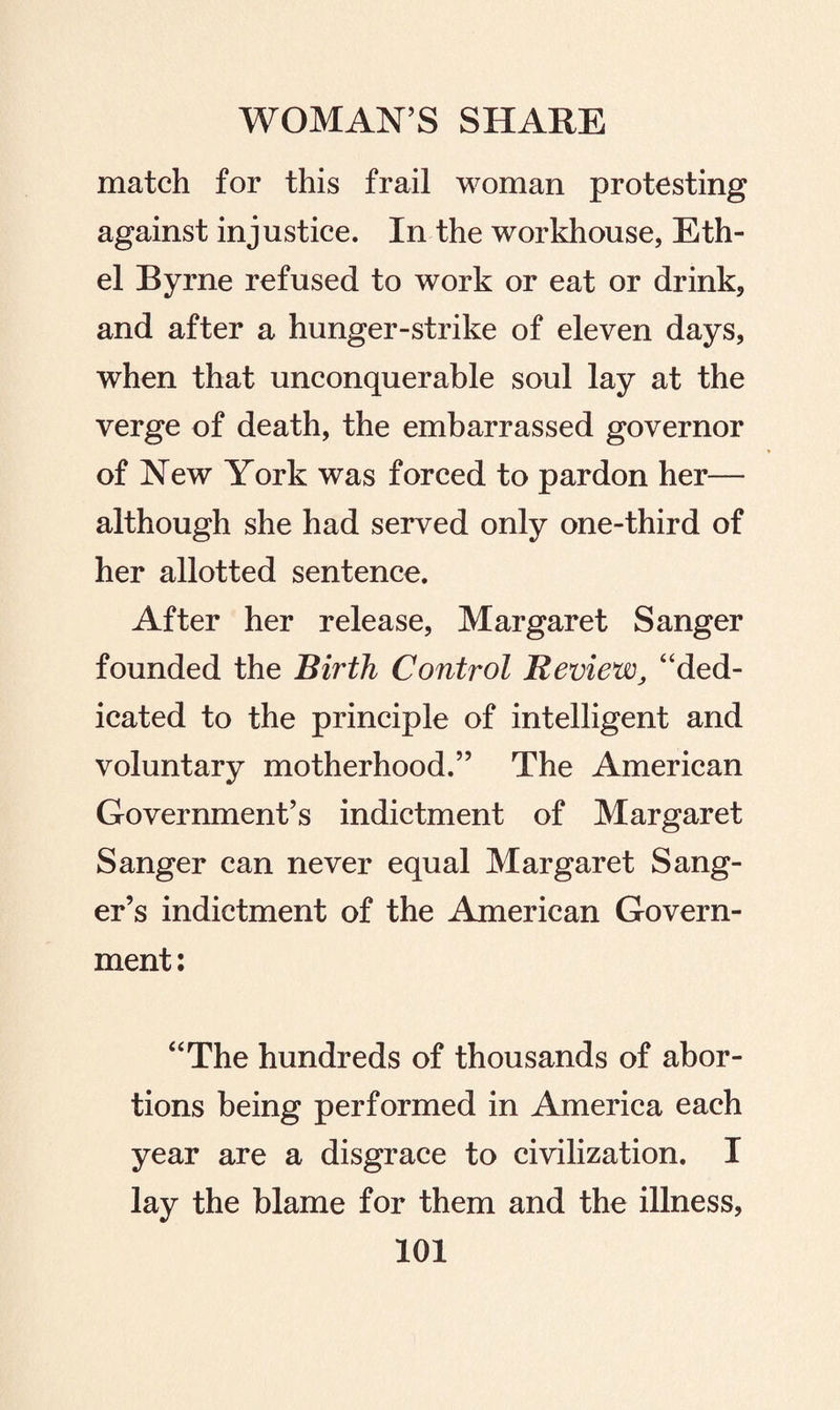 match for this frail woman protesting against injustice. In the workhouse, Eth¬ el Byrne refused to work or eat or drink, and after a hunger-strike of eleven days, when that unconquerable soul lay at the verge of death, the embarrassed governor of New York was forced to pardon her— although she had served only one-third of her allotted sentence. After her release, Margaret Sanger founded the Birth Control Review, “ded¬ icated to the principle of intelligent and voluntary motherhood.” The American Government’s indictment of Margaret Sanger can never equal Margaret Sang¬ er’s indictment of the American Govern¬ ment: “The hundreds of thousands of abor¬ tions being performed in America each year are a disgrace to civilization. I lay the blame for them and the illness,