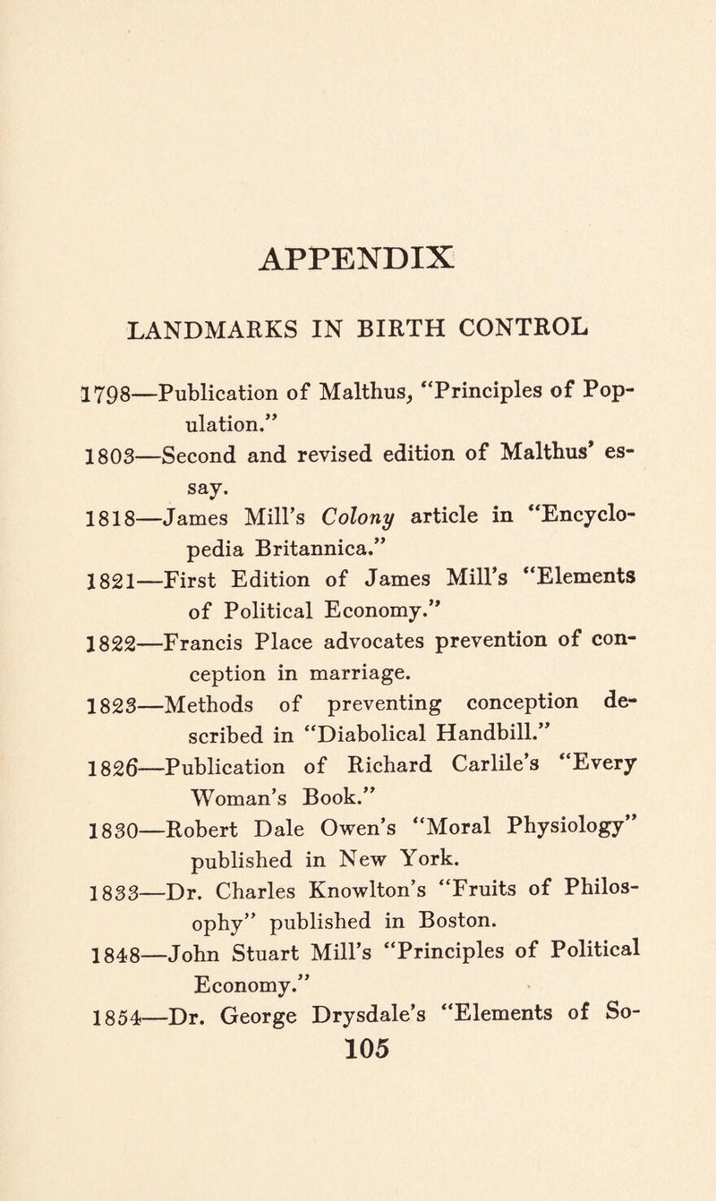 LANDMARKS IN BIRTH CONTROL 1798—Publication of Malthus, “Principles of Pop¬ ulation.’’ 1803—Second and revised edition of Malthus* es¬ say. 1818—James Mill’s Colony article in “Encyclo¬ pedia Britannica.” 1821— First Edition of James Mill’s “Elements of Political Economy.’ 1822— Francis Place advocates prevention of con¬ ception in marriage. 1823— Methods of preventing conception de¬ scribed in “Diabolical Handbill.” 1826—Publication of Richard Carlile’s “Every Woman’s Book.” 1830—Robert Dale Owen’s “Moral Physiology” published in New York. 1833—Dr. Charles Knowlton’s “Fruits of Philos¬ ophy” published in Boston. 1848—John Stuart Mill’s “Principles of Political Economy.” 1854—Dr. George Drysdale’s “Elements of So-