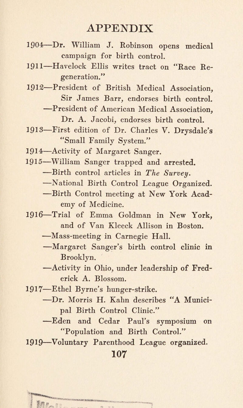 1904—Dr. William J. Robinson opens medical campaign for birth control. 1911— Havelock Ellis writes tract on “Race Re¬ generation. 1912— President of British Medical Association, Sir James Barr, endorses birth control. —President of American Medical Association, Dr. A. Jacobi, endorses birth control. 1913— First edition of Dr. Charles V. Drysdale’s “Small Family System.” 1914— Activity of Margaret Sanger. 1915— William Sanger trapped and arrested. —Birth control articles in The Survey. —National Birth Control League Organized. —Birth Control meeting at New York Acad¬ emy of Medicine. 191d—Trial of Emma Goldman in New York, and of Van Kleeck Allison in Boston. —Mass-meeting in Carnegie Hall. —Margaret Sanger’s birth control clinic in Brooklyn. —Activity in Ohio, under leadership of Fred¬ erick A. Blossom. 1917—Ethel Byrne’s hunger-strike. —Dr. Morris H. Kahn describes “A Munici¬ pal Birth Control Clinic.” —Eden and Cedar Paul’s symposium on “Population and Birth Control.” 1919—Voluntary Parenthood League organized. 107 4 • •'ft >