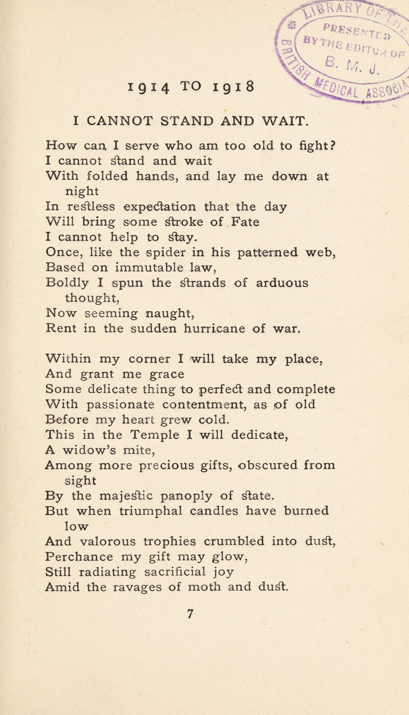 I CANNOT STAND AND WAIT. How can. I serve who am too old to fight? I cannot ^tand and wait With folded hands, and lay me down at night In restless expectation that the day Will bring some dtroke of Fate I cannot help to ^tay. Once, like the spider in his patterned web, Based on immutable law, Boldly I spun the strands of arduous thought, Now seeming naught, Rent in the sudden hurricane of war. Within my corner I will take my place, And grant me grace Some delicate thing to perfect and complete With passionate contentment, as tof old Before my heart grew cold. This in the Temple I will dedicate, A widow’s mite, Among more precious gifts, obscured from sight By the majestic panoply of state. But when triumphal candles have burned low And valorous trophies crumbled into du^t, Perchance my gift may glow, Still radiating sacrificial joy Amid the ravages of moth and du^t.