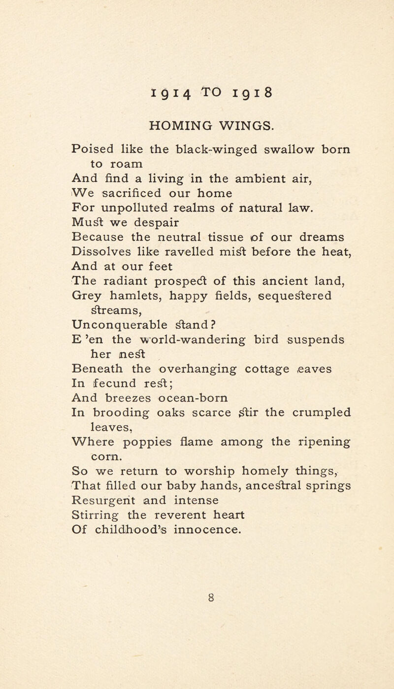 HOMING WINGS. Poised like the black-winged swallow born to roam And find a living in the ambient air, We sacrificed our home For unpolluted realms of natural law. Mud: we despair Because the neutral tissue of our dreams Dissolves like ravelled miSt before the heat, And at our feet The radiant prospedt of this ancient land, Grey hamlets, happy fields, sequestered Streams, Unconquerable Stand ? E ’en the world-wandering bird suspends her neSt Beneath the overhanging cottage eaves In fecund reSt; And breezes ocean-born In brooding oaks scarce Stir the crumpled leaves. Where poppies flame among the ripening corn. So we return to worship homely things, That filled our baby hands, anceStral springs Resurgent and intense Stirring the reverent heart Of childhood’s innocence.