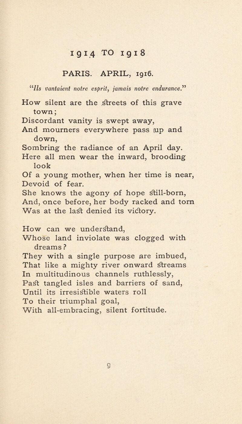 PARIS. APRIL, 1916. ‘7/s vantaient notre esprit, jamais notre endurance.” How silent are the streets of this grave town; Discordant vanity is swept away, And mourners everywhere pass iup and down, Sombring the radiance of an April day. Here all men wear the inward, brooding look Of a young mother, when her time is near, Devoid of fear. She knows the agony pf hope Still-born, And, once before, her body racked and torn Was at the laSt denied its victory. How can we understand, Whose land inviolate was clogged with dreams ? They with a single purpose are imbued, That like a mighty river onward Streams In multitudinous channels ruthlessly, PaSt tangled isles and barriers of sand, Until its irresistible waters roll To their triumphal goal, With all-embracing, silent fortitude.