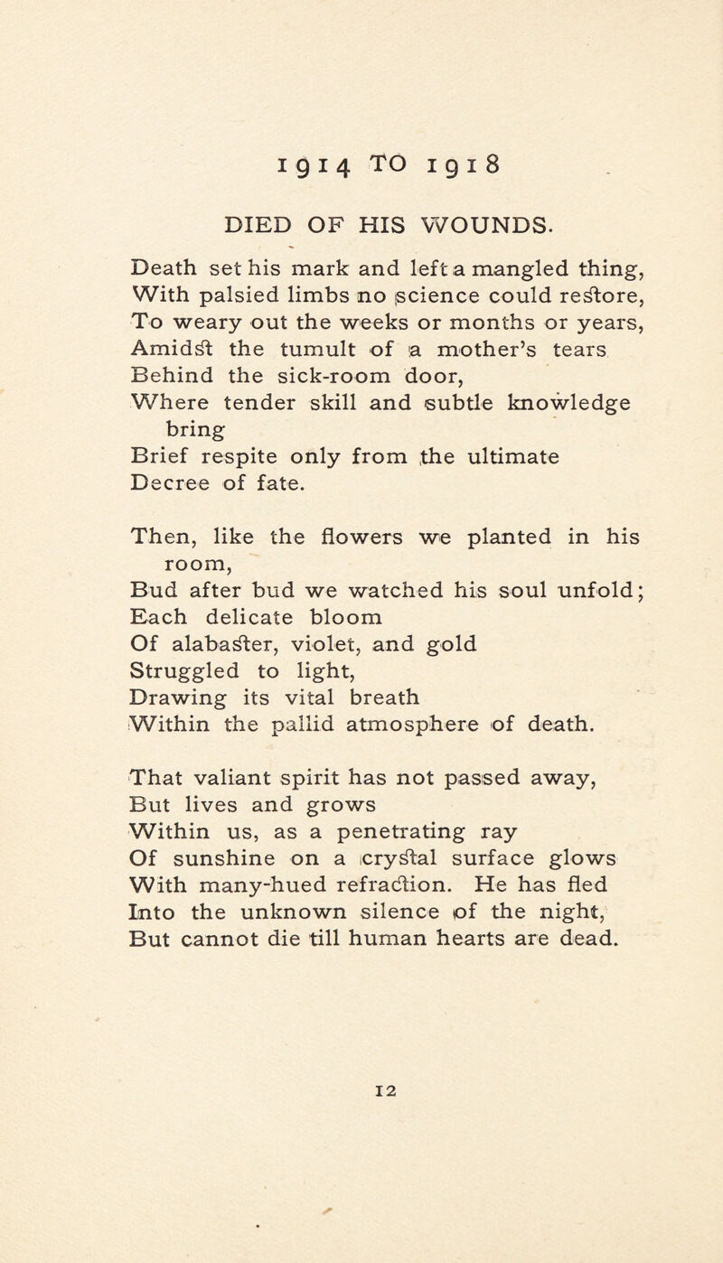 DIED OF HIS WOUNDS. Death sethis mark and left a mangled thing, With palsied limbs no (Science could restore, To weary out the weeks or months or years, Amidst the tumult of a mother’s tears Behind the sick-room door, Where tender skill and subtle knowledge bring Brief respite only from the ultimate Decree of fate. Then, like the flowers we planted in his room, Bud after bud we watched his soul unfold; Each delicate bloom Of alabaster, violet, and gold Struggled to light, Drawing its vital breath Within the pallid atmosphere of death. That valiant spirit has not passed away, But lives and grows Within us, as a penetrating ray Of sunshine on a crystal surface glows With many-hued refraction. He has fled Into the unknown silence of the night, But cannot die till human hearts are dead.