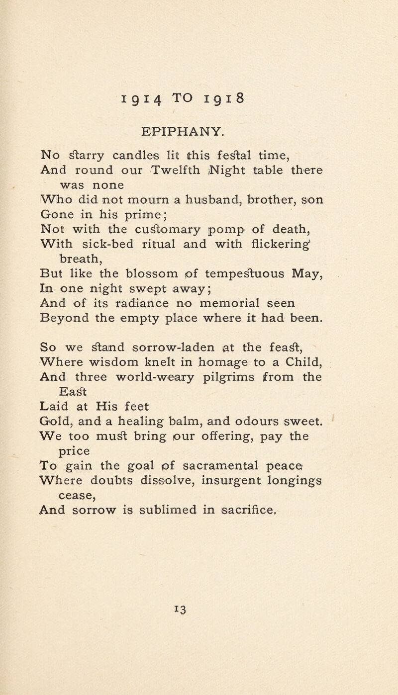 EPIPHANY. No starry candles lit this festal time, And round our Twelfth Night table there was none Who did not mourn a husband, brother, son Gone in his prime; Not with the customary pomp of death, With sick-bed ritual and with flickering' breath, But like the blossom pf tempestuous May, In one night swept away; And of its radiance no memorial seen Beyond the empty place where it had been. So we Stand sorrow-laden at the feaSt, Where wisdom knelt in homage to a Child, And three world-weary pilgrims from the EaSt Laid at His feet Gold, and a healing balm, and odours sweet. We too mu St bring tour offering, pay the price To gain the goal pf sacramental peace Wh ere doubts dissolve, insurgent longings cease, And sorrow is sublimed in sacrifice.
