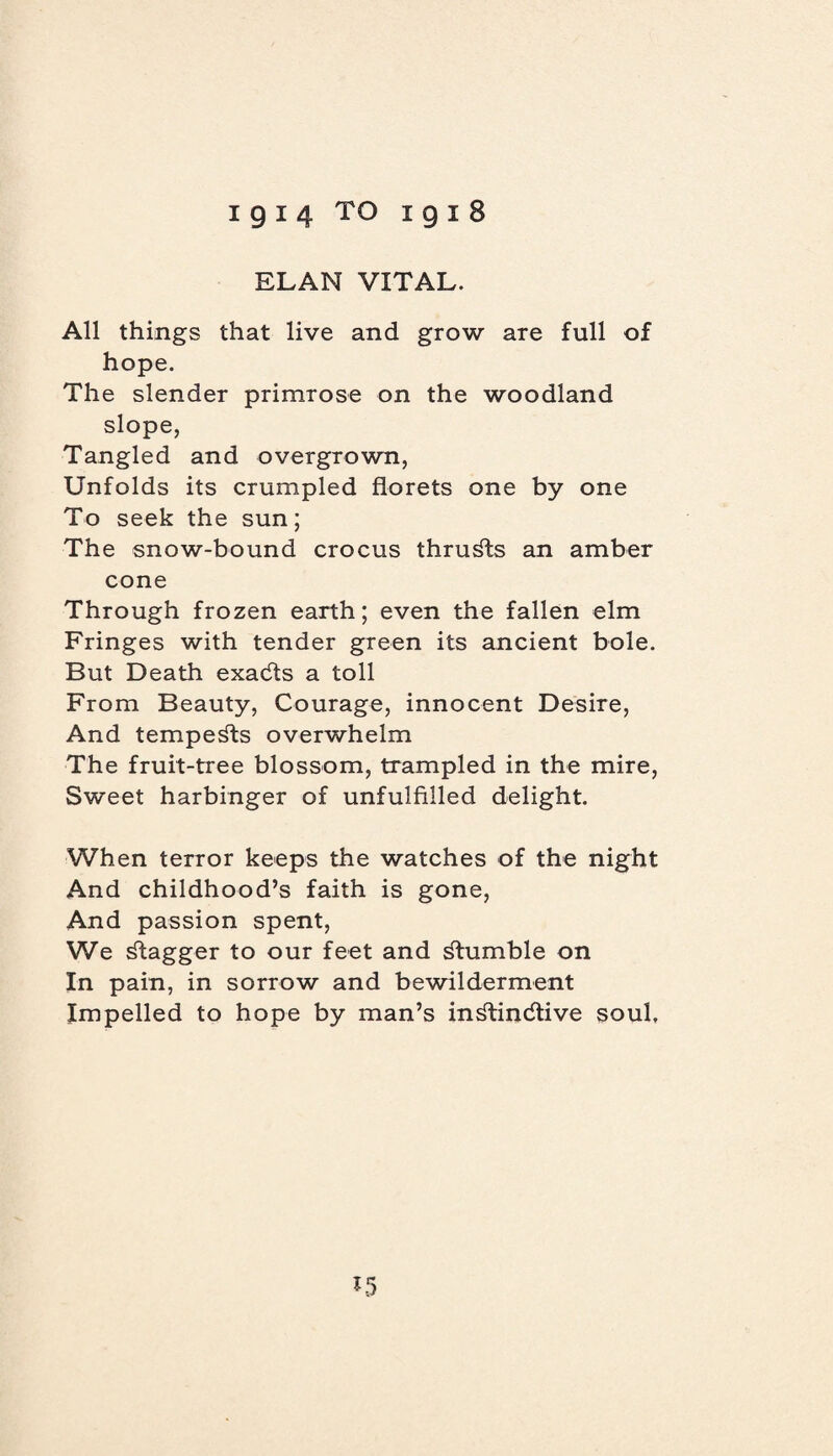 igi4 TO i gi8 ELAN VITAL. All things that live and grow are full of hope. The slender primrose on the woodland slope, Tangled and overgrown, Unfolds its crumpled florets one by one To seek the sun; The snow-bound crocus thrusts an amber cone Through frozen earth; even the fallen elm Fringes with tender green its ancient bole. But Death exadts a toll From Beauty, Courage, innocent Desire, And tempests overwhelm The fruit-tree blossom, trampled in the mire, Sweet harbinger of unfulfilled delight. When terror keeps the watches of the night And childhood’s faith is gone, And passion spent, We dtagger to our feet and ^tumble on In pain, in sorrow and bewilderment Impelled to hope by man’s indtindtive soul. *5