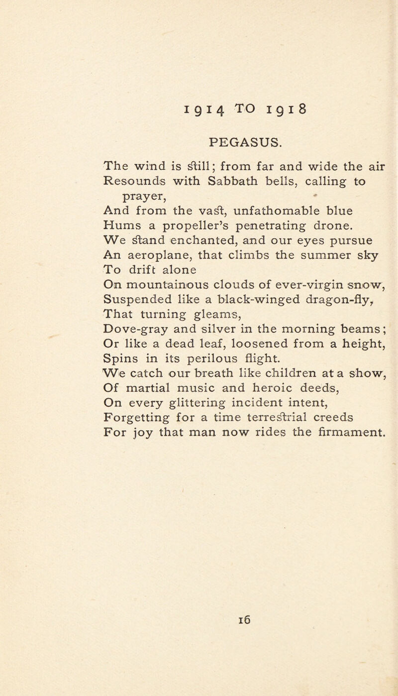 PEGASUS. The wind is ^till; from far and wide the air Resounds with Sabbath bells, calling to prayer, And from the va^t, unfathomable blue Hums a propeller’s penetrating drone. We ^tand enchanted, and our eyes pursue An aeroplane, that climbs the summer sky To drift alone On mountainous clouds of ever-virgin snow, Suspended like a black-winged dragon-fly, That turning gleams, Dove-gray and silver in the morning beams; Or like a dead leaf, loosened from a height, Spins in its perilous flight. We catch our breath like children at a show, Of martial music and heroic deeds, On every glittering incident intent, Forgetting for a time terrestrial creeds For joy that man now rides the firmament.