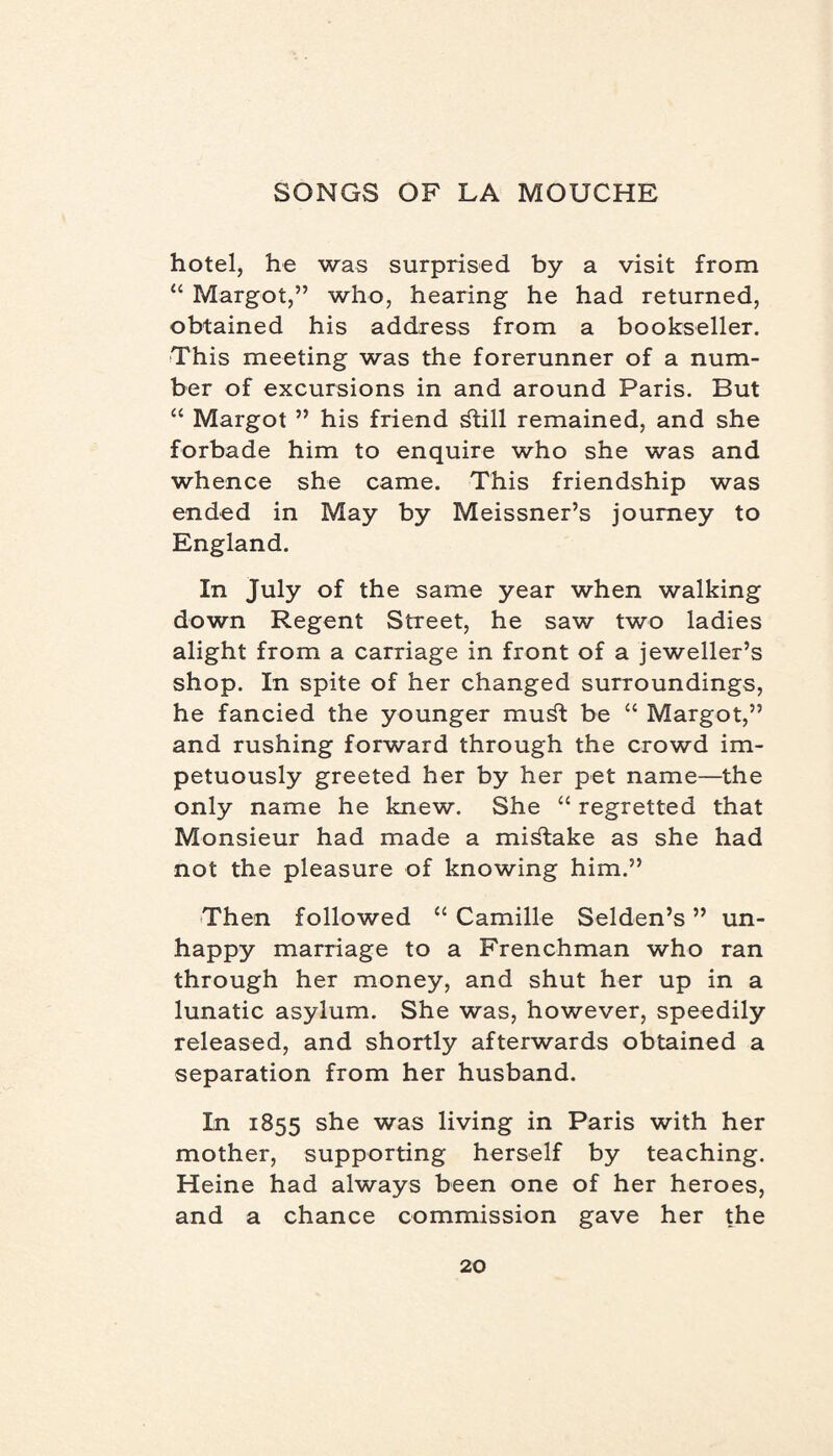 hotel, he was surprised by a visit from “ Margot,” who, hearing he had returned, obtained his address from a bookseller. This meeting was the forerunner of a num¬ ber of excursions in and around Paris. But “ Margot ” his friend ^till remained, and she forbade him to enquire who she was and whence she came. This friendship was ended in May by Meissner’s journey to England. In July of the same year when walking down Regent Street, he saw two ladies alight from a carriage in front of a jeweller’s shop. In spite of her changed surroundings, he fancied the younger mud be “ Margot,” and rushing forward through the crowd im¬ petuously greeted her by her pet name—the only name he knew. She “ regretted that Monsieur had made a mistake as she had not the pleasure of knowing him.” Then followed “ Camille Selden’s ” un¬ happy marriage to a Frenchman who ran through her money, and shut her up in a lunatic asylum. She was, however, speedily released, and shortly afterwards obtained a separation from her husband. In 1855 she was living in Paris with her mother, supporting herself by teaching. Heine had always been one of her heroes, and a chance commission gave her the