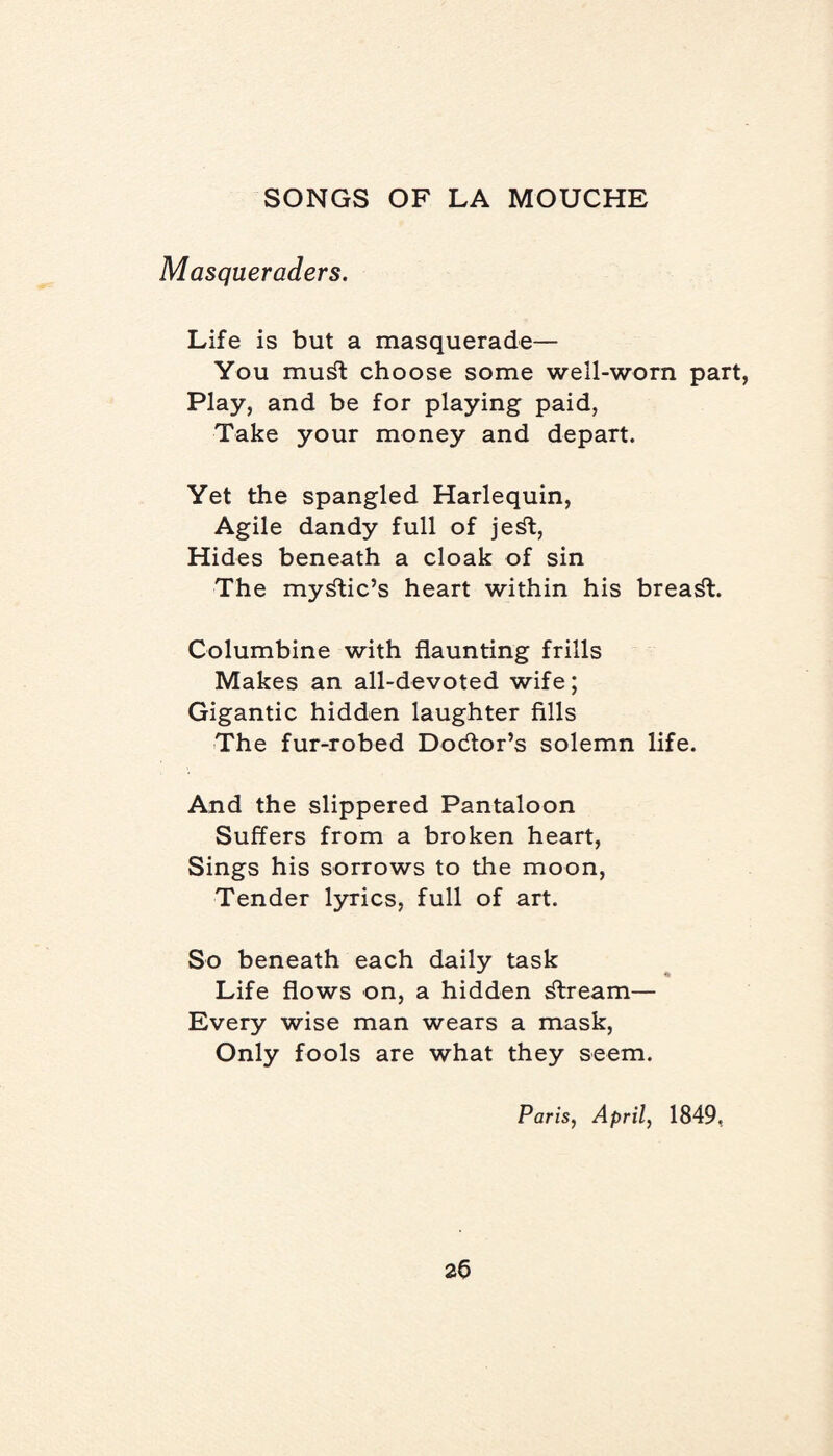 Masqueraders. Life is but a masquerade— You mud choose some well-worn part, Play, and be for playing paid, Take your money and depart. Yet the spangled Harlequin, Agile dandy full of je^t, Hides beneath a cloak of sin The mystic’s heart within his breast. Columbine with flaunting frills Makes an all-devoted wife; Gigantic hidden laughter fills The fur-robed Doctor’s solemn life. And the slippered Pantaloon Suffers from a broken heart, Sings his sorrows to the moon, Tender lyrics, full of art. So beneath each daily task Life flows on, a hidden stream— Every wise man wears a mask, Only fools are what they seem. Paris, April, 1849, 2b