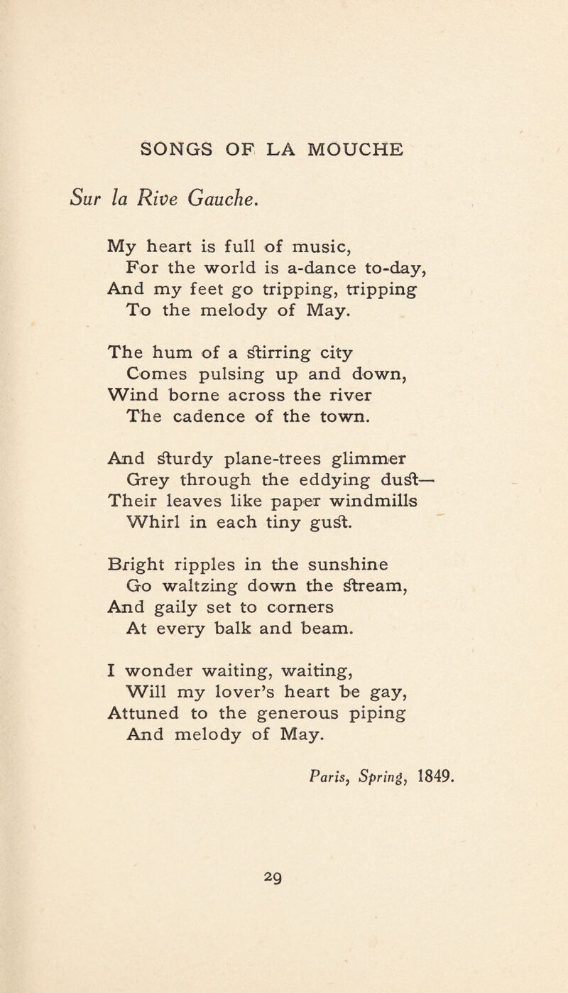 Sur la Rive Gauche. My heart is full of music, For the world is a-dance to-day, And my feet go tripping, tripping To the melody of May. The hum of a stirring city Comes pulsing up and down, Wind borne across the river The cadence of the town. And dlurdy plane-trees glimmer Grey through the eddying du^t— Their leaves like paper windmills Whirl in each tiny gu^t. Bright ripples in the sunshine Go waltzing down the stream, And gaily set to corners At every balk and beam. I wonder waiting, waiting, Will my lover’s heart be gay, Attuned to the generous piping And melody of May. Paris, Spring, 1849.