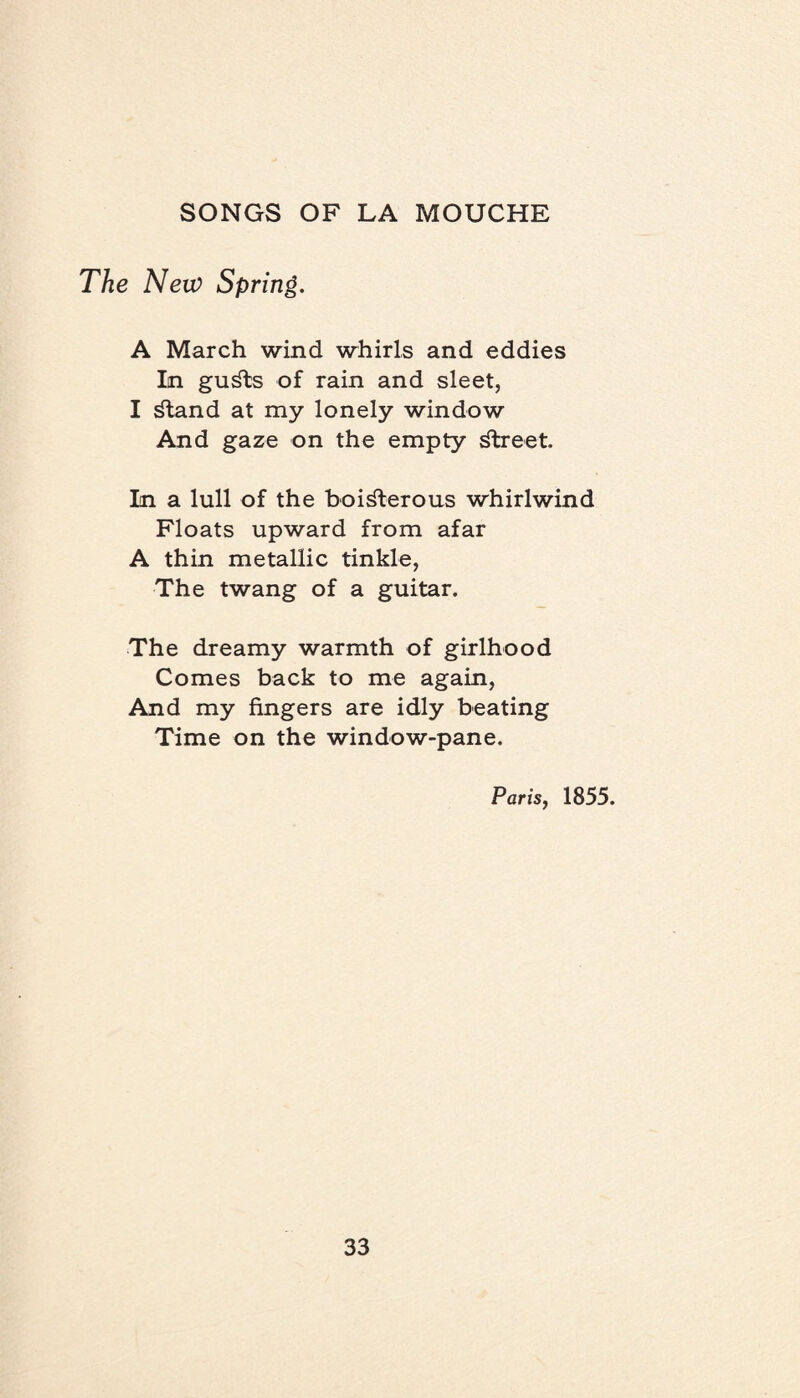 The New Spring. A March wind whirls and eddies In guSts of rain and sleet, I Stand at my lonely window And gaze on the empty street. In a lull of the boisterous whirlwind Floats upward from afar A thin metallic tinkle, The twang of a guitar. The dreamy warmth of girlhood Comes back to me again, And my fingers are idly beating Time on the window-pane. Paris, 1855.